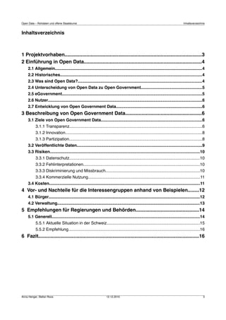 Open Data – Rohdaten und offene Staatskunst                                                                                        Inhaltsverzeichnis


Inhaltsverzeichnis



1 Projektvorhaben....................................................................................................3
2 Einführung in Open Data......................................................................................4
     2.1 Allgemein...............................................................................................................................4
     2.2 Historisches..........................................................................................................................4
     2.3 Was sind Open Data?...........................................................................................................4
     2.4 Unterscheidung von Open Data zu Open Government.....................................................5
     2.5 eGovernment.........................................................................................................................5
     2.6 Nutzer.....................................................................................................................................6
     2.7 Entwicklung von Open Government Data..........................................................................6
3 Beschreibung von Open Government Data........................................................6
     3.1 Ziele von Open Government Data.......................................................................................6
           3.1.1 Transparenz..................................................................................................................6
           3.1.2 Innovation......................................................................................................................8
           3.1.3 Partizipation...................................................................................................................8
     3.2 Veröffentlichte Daten............................................................................................................9
     3.3 Risiken.................................................................................................................................10
           3.3.1 Datenschutz................................................................................................................10
           3.3.2 Fehlinterpretationen....................................................................................................10
           3.3.3 Diskriminierung und Missbrauch.................................................................................10
           3.3.4 Kommerzielle Nutzung................................................................................................11
     3.4 Kosten..................................................................................................................................11
4 Vor- und Nachteile für die Interessengruppen anhand von Beispielen........12
     4.1 Bürger..................................................................................................................................12
     4.2 Verwaltung...........................................................................................................................13
5 Empfehlungen für Regierungen und Behörden..............................................14
     5.1 Generell...............................................................................................................................14
           5.5.1 Aktuelle Situation in der Schweiz................................................................................15
           5.5.2 Empfehlung.................................................................................................................16
6 Fazit.....................................................................................................................16




Anna Henger, Stefan Roos                                            12.12.2010                                                                     3
 