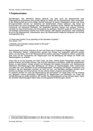 Open Data – Rohdaten und offene Staatskunst                                                                         1 Projektvorhaben


1 Projektvorhaben

Verwaltungen, das öffentliche Wesen generell, wie aber auch die Wissenschaft oder
Organisationen produzieren eine grosse Menge an Daten die sie Hauptsächlich intern verwendet.
In der Wissenschaft wird schon länger darüber diskutiert ob wissen freigegeben werden soll. Neue
Errungenschaften können nur basierend auf bestehendem wissen aufbauen, das heisst auf
Forschungen die durch Vorgänger oder Zeitgenossen getrieben wurde. Werden die Resultate der
Forschung, die benützten Rohdaten, frei zugänglich gemacht erlaubt man anderen Forscher
schneller zu neue Erkenntnisse und Innovationen zu gelangen. Natürlich kostet die Forschung und
mit wichtigen Erkenntnisse möchte man Proﬁt machen, oder Spesen amortisieren, aber anderseits
ist es für die Allgemeinheit, interessanter wenn die Wissenschaft möglichst erfolgreich und schnell
vorangetrieben wird.


„If I have seen further it is by standing on the shoulders of giants.“1
Isaac Newton, 1676

„Creativity and innovation always builds on the past.“2
Lawrence Lessig, 2001


Seit kürzerem wird immer diskutiert ob auch die Daten die im Auftrag von Regierungen, das heisst
vom öffentlichen Wesen, aufgenommen werden den Bürger frei zugänglich gemacht werden
sollen, um einerseits, wie in der Wissenschaft Innovation und neue Produkte zu fordern, anderseits
aber auch um die Transparenz der Regierungen und die Beteiligung der Bürger an Politik und
Staatsaufgaben zu erhöhen.

Unser Ziel ist es das Konzept von Open Data, die Ziele, welche Daten freigegeben werden und
welche Kriterien sie erfüllen müssen, was sind die Interessen und Risiken, sowie die entstehenden
Kosten zu beschrieben. Infolge anhand von Beispiele die Aspekte Innovation und Verbesserung
öffentlicher Dienstleistungen oder Beteiligung von Bürger an Staatsaufgaben tiefer untersuchen
und dabei Vor- bzw. Nachteile für die Interessengruppen, Verwaltung und Bürger, analysieren und
schildern. Mit den Beispielen möchten wir nicht nur Vor- und Nachteile aufzeigen sondern auch
konkret wie Bürger und Unternehmen mit den offenen Daten umgehen können/könnten.
Im weiteren werden wir nach der Beschreibung des Konzeptes von Open Data und die Analyse
von Beispiele unsere persönliche Empfehlung für Regierungen und Behörden zur Frage der
Veröffentlichung von Daten schildern. Wir werden das Schwergewicht auf die Schweiz legen, dabei
der aktuellen Stand bezüglich Open Data und die geplante Entwicklungen zitieren.




1   Vorlesungsunterlagen Digitale Nachhaltigkeit von Dr. Marcus M. Dapp: C10-LE01AB.pdf auf http:/elbanet.ethz.ch
2   Vorlesungsunterlagen Digitale Nachhaltigkeit von Dr. Marcus M. Dapp: C10-LE01AB.pdf auf http:/elbanet.ethz.ch

Anna Henger, Stefan Roos                                     12.12.2010                                                            4
 