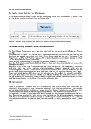Open Data – Rohdaten und offene Staatskunst                                                              2 Einführung in Open Data


Die Kurzform dieser Deﬁnition von Offen besagt:

“A piece of content or data is open if you are free to use, reuse, and redistribute it — subject only,
at most, to the requirement to attribute and share-alike.”7




Abbildung 1: Arten von Wissen gemäß der Open Deﬁnition, http://www.hbz-nrw.de/dokumentencenter/produkte/lod/.



2.4 Unterscheidung von Open Data zu Open Government

Der Begriff Open Government taucht seit dem Jahr 2009 auf und wurde von US-Präsident Obama
geprägt.
Im Unterschied zu Open Data befasst sich Open Government hauptsächlich mit der Öffnung von
Staat und Verwaltung gegenüber dem Volk. Open Government soll für mehr Transparenz von
Regierungen und für mehr Teilhabe sorgen. Open Data ist zusammen mit Open Source ebenfalls
Teil des Konzepts von Open Government.
Dabei wird ein laufender Dialog zwischen Bürgern und Verwaltung angestrebt.
Über die Technologien des Web 2.0 (Wikis, Blogs…) lässt sich diese Interaktivität seit einiger Zeit
technisch umsetzen.
Allerdings ist auch hier eine Grundvoraussetzung, dass das Konzept ﬂächendeckend umgesetzt
wird und nicht auf einige wenige, unproblematische Aspekte begrenzt wird, um die
Glaubwürdigkeit zu wahren. Zudem muss berücksichtig werden, dass sich nur ein kleiner Teil der
Nutzer aktiv mittels Forenbeiträgen, Wiki Einträgen usw. an der Mitarbeit beteiligt. (Vgl. 90:9:1
Regel nach Jakob Nielsen; 90% lesen nur, 9% schreiben von Zeit zu Zeit, 1% schreibt regelmäßig)
Um auch den Masse der passiven Nutzer zur aktiven Teilhabe zu motivieren müssen diese
merken, dass sie mit minimalem Aufwand bereits mitgestalten können. Dementsprechend müssen
auch die Anwendungen zur direkteren Demokratie aufgebaut sein.

2.5 eGovernment

Unter eGovernment versteht man die Vereinfachung und Durchführung von Prozessen zur
Information, Kommunikation und Transaktion innerhalb und zwischen staatlichen, kommunalen
und sonstige behördlichen Institutionen sowie zwischen diesen Institutionen und Bürgern bzw.
Unternehmen durch den Einsatz von digitalen Informations- und Kommunikationstechniken.
Im Gegensatz zu Open Government Data, wobei es sich um die freigaben von Rohdaten die nicht
dem Datenschutz unterstehen oder geheim sind handelt und für Weiterbenützung vorgesehen
sind, daher keine persönliche Daten, handelt es sich hingegen bei eGovernment um ein Austausch
zwischen Behörden und Bürger der auch persönlich/Privat (E-Voting, Persönliche Daten,...) sein
kann.




7 OKD: http://www.opendeﬁnition.org/okd/

Anna Henger, Stefan Roos                                   12.12.2010                                                           6
 