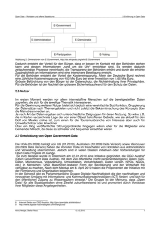 Open Data – Rohdaten und offene Staatskunst                                            2 Einführung in Open Data




Abbildung 2: Dimensionen von E-Government, http://de.wikipedia.org/wiki/E-Government

Dadurch entsteht der Vorteil für den Bürger, dass er besser im Kontakt mit den Behörden stehen
kann und dessen Informationen „rund um die Uhr“ erreichbar sind. Es werden dadurch
zeitaufwendige Prozesse vereinfacht, die Transparenz der Behörden erhöht und durch die erhöhte
Zugänglichkeit an Informationen wird eine intensivere Beteiligung erreicht.
Für die Behörden entsteht der Vorteil der Kosteneinsparung. Allein der Deutsche Bund rechnet
eine Jährliche Kosteneinsparung von 400 Mio Euro bei einer Investition von 1,65 Mia Euro.
Grösste Befürchtung von den Bürger ist der Datenschutz, die Nichteinhaltung ihrer Privatsphäre.
Für die Behörden ist der Nachteil der grössere Sicherheitsaufwand für den Schutz der Daten.

2.6 Nutzer

Im ersten Moment werden vor allem internetafﬁne Menschen auf die bereitgestellten Daten
zugreifen, die sich für die jeweilige Thematik interessieren.
Für die Gewinnung weiterer Nutzer bietet sich jedoch eine vereinfachte Suchfunktion, Gruppierung
der Datensätze nach Themengebieten und nicht zuletzt die Bekanntmachung des Konzepts über
die Mainstreammedien an.
Je nach Art der Daten ergeben sich unterschiedliche Zielgruppen für deren Nutzung. So wäre z.B.
die in Karten verzeichnete Lage der von einer Ölpest betroffenen Gebiete, wie sie aktuell für den
Golf von Mexiko online ist, zum einen für die Tourismusbranche von Interesse aber auch für
Umweltschützer oder Anwohner.
Über ein Blog veröffentlichte Sitzungsprotokolle hingegen wären eher für die Mitglieder eine
Gemeinde hilfreich, da diese so schneller und bequemer einsehbar wären.

2.7 Entwicklung von Open Government Data

Die USA (05.2009) befolgt von UK (01.2010), Australien (10.2009 Beta Version) sowie Vancouver
(09.2009 Beta Version) haben die Vorreiter Rolle im freischalten von Rohdaten aus Administration
und Verwaltung übernommen. Jedoch sind in vielen Staaten initiativen oder Vorbereitungen für
Open Data Projekte im Gange.
 So zum Beispiel wurde in Österreich am 07.01.2010 eine Initiative gegründet, die OGD Austria8
(Open Government Data Austria), mit dem Ziel öffentliche (nicht personenbezogene) Daten (GIS-
Daten, Mikrozensus, Volkszählung, Umweltdaten, Verkehrsdaten, Daten versch. NPOs, NGOs,
etc.) in Menschen- UND Maschinen-lesbarer Form der Bevölkerung und der Wirtschaft frei
verfügbar zu machen. Nach dem Meetup am 8. April 2010 haben die Proponenten der Initiative mit
der Formierung und Organisation begonnen.
In der Schweiz gibt es Parlamentarische Gruppe Digitale Nachhaltigkeit die den nachhaltigen und
innovativen Umgang mit Informations- und Kommunikationstechnologien (ICT) fördert und sich für
den öffentlichen Zugang zu Wissensgütern einsetzt.9 Die Gruppe ist der Meinung, dass „Open
Data“ für alle Staatsgewalten ohne Zweifel zukunftsweisend ist und promoviert durch Vorstosse
ihrer Mitglieder diese Angelegenheiten.




8   Internet Seite von OGD Austria: http://gov.opendata.at/site/about
9   http://www.digitale-nachhaltigkeit.ch/hintergrund/

Anna Henger, Stefan Roos                                       12.12.2010                                     7
 