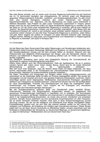 Open Data – Rohdaten und offene Staatskunst                                                    3 Beschreibung von Open Government Data


Wie Jake Bewer schreibt, sind wir immer noch mit einer Regierung konfrontiert die sich benimmt
wie im 19 Jahrhundert bezüglich des Amtsgeheimnis. Es herrscht angst und Wiederstand
gegenüber Regierungsinterne kulturelle-, politische- und Einstellungsänderungen. Es gibt immer
noch eine grosse Diskrepanz zwischen den Guten Intentionen von Bürgern,
Expertenkommissionen und Reporters, und die Übersetzung von dieser guten Intentionen in
effektive Resultaten. Das Problem ist, dass Leute Transparenz unterstützen in Theorie, jedoch
wissen nicht wie sie sich benehmen sollen um diese transparente Regierung zu schaffen von der
die Rede ist. Um die Vision einer transparenten Regierung zu erreichen, gibt es eine Vielzahl an
„Sachen“ die dauerhaft geschehen müssen und sich einander unterstützen. Jake Bewer führt der
Transparenz-Kreislauf ein, womit er auf einfacher weise schildert welche Akteuren und Aktionen
zusammen wirken müssen um das Ziel einer Transparente Regierung zu erreichen. Jeder Akteur
und jede Aktion ergänzt die andere im Kreislauf um jedes Element einfacher oder überhaupt
möglich machen. Wichtig ist, dass jeder, vom Programmierer zum Akademiker zu Regierungsleute
zu Reporter zu Aktivisten, sein platz im Kreislauf hat.11

3.1.2 Innovation


Auf der Basis des Open Government Data sollen Regierungen und Verwaltungen kollaborativ sein.
Kollaboration bietet innovative Werkzeuge, Methoden und Systeme, um die Zusammenarbeit über
alle Verwaltungsebenen hinweg und mit dem privaten Sektor zu forcieren. Dadurch wird das
Professionelle und alltägliche Erfahrungswissen der Bürger, was die Demokratie stärken und
Efﬁzienz und Effektivität in Regierung und Verwaltung erhöhen soll, für Politik und Verwaltung
leichter zugänglich.
Die öffentliche Verwaltung kann durch eine strategische Nutzung der Innovationskraft der
Außenwelt ihr eigenes Innovationspotential vergrößern
Offene Daten stärken auch den Wirtschaftsstandort. Viele der Applikationen, die es in anderen
Ländern bereits gibt, haben einen hohen lokalen Bezug. Damit wird für die lokale Wirtschaft
Wertschöpfung          generiert       und      die        Lebensqualität       verbessert.
Man darf auch nicht vergessen, dass der Nutzen dieser Daten mit jedem Datensatz, der dazu
kommt, exponentiell steigt. In der Kombination der unterschiedlichen Daten können innovative
Anwendungen, Websites und wissenschaftliche Analysen entstehen.12
Die Ideen, Vorschläge und Anregungen von Bürgern sollten künftig entgegengenommen und
automatisch an die zuständige Stelle mit Bitte um Prüfung weitergeleitet werden. Die Anzahl der
Impulsgeber und der Impulse wird durch eine gezielte Ansprache Interessierter zunehmen. Deren
Vorschläge werden durch Datenportale, Wettbewerbe, einzureichende Prototypen, quelloffene
Software und Transparenz an Qualität gewinnen. Unternehmen können sich hier die künftige Basis
für neue Geschäftsfelder, Produkte und Dienstleistungen auf Basis frei zugänglicher Daten,
Anwendungen und Prozesse legen. Dazu müssen sie mit Prototypen und innovativen
Umsetzungen die Entscheidungsträger überzeugen.13
Bei der Aufgabenverteilung zwischen Staat und Gesellschaft sollen verstärkt Bürger,
Unternehmen, Verbände und Bürgerinitiativen eingebunden werden, um abgestimmt und
gemeinsam Problemstellungen bestmöglich zu bearbeiten und zu erledigen. Die Technologien
vereinfachen es zudem, die Bürger, Verbände und Unternehmen in vorhandene Prozessketten und
damit in die Aufgabenerfüllung einzubinden, wo immer dies sinnvoll, erforderlich und umsetzbar
erscheint. Darüber hinaus erleichtern sie eine koordinierte Zusammenarbeit von allen Personen,
die an einem Vorhaben mitwirken möchten. Dies kann in einer Schwarmauslagerung (Crowd
Sourcing) münden, bei der auf die Intelligenz und Arbeitskraft einer Masse unentgeltlich tätiger
Freizeitaktivisten gesetzt wird, die sich über das Internet weltweit verteilt um die Lösung von
Aufgaben und Problemen, die Erstellung von Inhalten oder Innovationen kümmern. Dieser Ansatz
prägt nicht nur die Open Source Community im öffentlichen Sektor, sondern beeinﬂusst auch die
Konzepte zu Datenportalen der Verwaltung, zu Government Mashups, zu Government AppStores,
zu „Apps for Democracy“‐ Wettbewerben und zum Government Hack Day.14




11 Introducing the Cycle of Transparency: http://blog.sunlightfoundation.com/2010/03/10/introducing-the-cycle-of-transparency/
12 Interview mit Peter Parycek, http://www.futurezone.at/stories/1664528/
13 Jörn von Lucke: Open Government, Öffnung von Staat und Verwaltung - Gutachten für die Deutsche Telekom AG zur T-City Friedr.
14 Jörn von Lucke: Open Government, Öffnung von Staat und Verwaltung - Gutachten für die Deutsche Telekom AG zur T-City Friedr.

Anna Henger, Stefan Roos                                      12.12.2010                                                            9
 