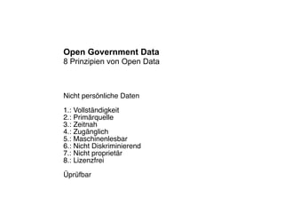 Open Government Data
8 Prinzipien von Open Data



Nicht persönliche Daten

1.: Vollständigkeit
2.: Primärquelle
3.: Zeitnah
4.: Zugänglich
5.: Maschinenlesbar
6.: Nicht Diskriminierend
7.: Nicht proprietär
8.: Lizenzfrei

Üprüfbar
 