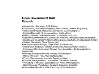 Open Government Data
Beispiele
● Umweltdaten (Feinstaub, CO2, Pollen)
● Stadtplanung (Flächennutzungsplan, Bauvorhaben, Verkehr, Flughäfen)
● Wohnen (Wohngeld, Mietspiegel, Immobilien, Grundstückpreise)

● Familie (Elterngeld, Kindertagesstätten, Kindergärten)

● Bildung (Schulen, Volkshochschulen, Hochschulen und Unis)

● Gesundheit (Krankenhäuser, Apotheken, Notdienst, Beratungsstellen, Blutspende)

● Bevölkerung (regionale Verteilung, Demographie, Kaufkraft, Arbeitslosigkeit, Kinder)

● Verkehr (Baustellen, Staus, Sperrungen)

● Nahverkehr (Verspätungen, Zugausfälle, Sonderfahrten)

● Infrastruktur (Radwege, Toiletten, Briefkästen, Geldautomaten, Telefone)

● Entsorgung (Termin in meiner Strasse, Recyclingstellen, Containerstandorte,

Sondermüll)
● Öffnungszeiten (Bibliotheken, Museen, Ausstellungen)

● Märkte (Wochen-, Floh-, Weihnachtsmärkte)

● Events (Strassenfeste, Konzerte, Sportereignisse)

● Kontrolle (Badegewässer, Lebensmittel, Gaststätten, Preise)

● Verwaltung (Formulare, Zuständigkeiten, Ämter, Öffnungszeiten)

● Recht (Gesetze, Vorschriften, Beratung, Schlichter, Gutachter)

● Polizeiticker (aktuelle Vorfälle, Fahndung, Kriminalitätsatlas)
 