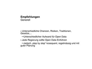 Empfehlungen
Generell



● Unterschiedliche Chancen, Risiken, Traditionen,
Gesetze,...
 →Unterschiedlicher Aufwand für Open Data
● Jede Regierung sollte Open Data Einführen


 →Jedoch „step by step“ kosequent, regelmässig und mit
guter Planung
 
