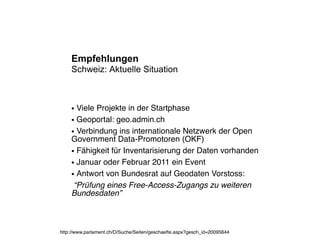 Empfehlungen
    Schweiz: Aktuelle Situation



    ● Viele Projekte in der Startphase
    ● Geoportal: geo.admin.ch


    ● Verbindung ins internationale Netzwerk der Open

    Government Data-Promotoren (OKF)
    ● Fähigkeit für Inventarisierung der Daten vorhanden


    ● Januar oder Februar 2011 ein Event


    ● Antwort von Bundesrat auf Geodaten Vorstoss:


     “Prüfung eines Free-Access-Zugangs zu weiteren
    Bundesdaten”



http://www.parlament.ch/D/Suche/Seiten/geschaefte.aspx?gesch_id=20095644
 