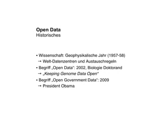 Open Data
Historisches



Wissenschaft: Geophysikalische Jahr (1957-58)
●


→ Welt-Datenzentren und Austauschregeln
Begriff „Open Data“: 2002, Biologie Doktorand
●


→ „Keeping Genome Data Open“
Begriff „Open Government Data“: 2009
●


→ President Obama
 