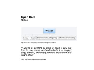 Open Data
Daten




http://www.hbz-nrw.de/dokumentencenter/produkte/lod/.


“A piece of content or data is open if you are
free to use, reuse, and redistribute it ― subject
only, at most, to the requirement to attribute and
share-alike.”
OKD: http://www.opendeﬁnition.org/okd/
 