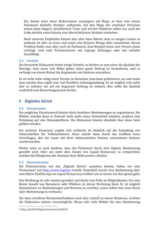 Ein	
   Ansatz	
   wäre	
   diese	
   Diskussionen	
   auzulagern	
   auf	
   Blogs,	
   so	
   dass	
   eine	
   einem	
  
        Parlament	
   ähnliche	
   Struktur	
   aufkommt.	
   Auf	
   den	
   Blogs	
   der	
   einzelnen	
   Personen	
  
        wären	
   dann	
   längere,	
   detailliertere	
   Texte	
   und	
   auf	
   der	
   Plattform	
   selber	
   nur	
   noch	
   die	
  
        Links	
  dorthin	
  somit	
  könnte	
  eine	
  übersichtlichere	
  Struktur	
  entstehen.	
  
        Nach	
   unserem	
   Empfinden	
   könnte	
   dies	
   aber	
   dazu	
   führen,	
   dass	
   es	
   einigen	
   Leuten	
   zu	
  
        mühsam	
   ist	
   alles	
   zu	
   lesen	
   und	
   somit	
   eine	
   kleinere	
   Menge	
   aktiv	
   mitarbeitet.	
   Dieses	
  
        Problem	
  findet	
  man	
  aber	
  auch	
  im	
  Parlament.	
  Zum	
  Beispiel	
  wenn	
  eine	
  Person	
  etwas	
  
        vorträgt,	
   sind	
   viele	
   Parlamentarier	
   mit	
   Laptops	
   Zeitungen	
   oder	
   mit	
   schlafen	
  
        beschäftigt.	
  

4.4 Vorteile	
  
Die	
   bewertete	
   Diskussion	
   bietet	
   einige	
   Vorteile,	
   so	
   fördert	
   es	
   zum	
   einen	
   die	
   Qualität	
   der	
  
Beiträge,	
   man	
   muss	
   sich	
   Mühe	
   geben	
   einen	
   guten	
   Beitrag	
   zu	
   formulieren,	
   und	
   es	
  
verlangt	
  von	
  einem	
  Nutzer	
  die	
  Argumente	
  von	
  Anderen	
  anzusehen.	
  	
  

Es	
  ist	
  nicht	
  mehr	
  nötig	
  einen	
  Termin	
  zu	
  besuchen,	
  man	
  kann	
  politisieren,	
  wo	
  und	
  wann	
  
man	
   möchte	
   dies	
   ergibt	
   eine	
   viel	
   flexiblere	
   Lebensgestaltung.	
   Es	
   ist	
   möglich	
   sich	
   mehr	
  
Zeit	
   zu	
   nehmen	
   um	
   auf	
   ein	
   Argument	
   Stellung	
   zu	
   nehmen	
   dies	
   sollte	
   die	
   Qualität	
  
zusätzlich	
  zum	
  Bewertungssystem	
  förden.	
  


5 Digitales	
  Zürich	
  
5.1 Einsatzzweck	
  
Ein	
  möglicher	
  Einsatzzweck	
  könnte	
  darin	
  bestehen	
  Abstimmungen	
  zu	
  organisieren.	
  Die	
  
Wähler	
   würden	
   dann	
   in	
   Zukunft	
   nicht	
   mehr	
   einen	
   Stimmbrief	
   erhalten,	
   sondern	
   eine	
  
Einladung	
   auf	
   eine	
   Stimmplattform.	
   Die	
   Diskussion	
   könnte	
   ebenfalls	
   über	
   diese	
   Seite	
  
geführt	
  werden.	
  

Ein	
   weiterer	
   Einsatzort	
   ergäbe	
   sich	
   vielleicht	
   im	
   Hinblick	
   auf	
   die	
   Sammlung	
   von	
  
Unterschriften	
   für	
   Volksinitiativen.	
   Diese	
   würde	
   dann	
   durch	
   das	
   eröffnen	
   eines	
  
Vorschlages,	
   den	
   die	
   Leute	
   mit	
   ihrer	
   elektronischen	
   Stimme	
   unterstützen	
   können,	
  
ersetzt	
  werden.	
  

Weiter	
   wäre	
   es	
   auch	
   denkbar,	
   dass	
   das	
   Parlament	
   durch	
   eine	
   digitale	
   Abstimmung	
  
gewählt	
   wird.	
   Oder	
   um	
   mehr	
   dem	
   Ansatz	
   von	
   Liquid	
   Democracy	
   zu	
   entsprechen,	
  
würden	
  die	
  Delegierten	
  die	
  Stimmen	
  ihrer	
  Befürworter	
  erhalten.	
  

5.2 Demonstration	
  
Als	
   Demonstration	
   wie	
   das	
   „Digitale	
   Zürich“	
   aussehen	
   könnte,	
   haben	
   wir	
   eine	
  
Testinstanz6	
   auf	
   http://www.liqd.net	
   erstellt.	
   Zusätzlich	
   wurde	
   eine	
   Abstimmung	
   über	
  
eine	
  fiktive	
  Einführung	
  von	
  Liquid	
  Democracy	
  eröffnet	
  um	
  zu	
  testen	
  wie	
  dies	
  genau	
  geht.	
  
Das	
   Werkzeug	
   ist	
   sehr	
   intuitiv	
   gestaltet	
   und	
   bietet	
   eine	
   Fülle	
   an	
   Möglichkeiten.	
   Für	
   eine	
  
kleine	
   Anzahl	
   von	
   Benutzern	
   oder	
   Wählern	
   ist	
   dieses	
   Werkzeug	
   ideal.	
   Es	
   ist	
   möglich	
  
Kommentare	
  zu	
  Abstimmungen	
  und	
  Normen	
  zu	
  erstellen,	
  sowie	
  selbst	
  eine	
  neue	
  Norm	
  
oder	
  Abstimmung	
  zu	
  verfassen.	
  
Die	
  oben	
  erwähnte	
  Kommentarfunktion	
  wird	
  aber	
  schnell	
  zu	
  einem	
  Hindernis,	
  welches	
  
die	
   Diskussion	
   nahezu	
   verunmöglicht.	
   Wenn	
   sehr	
   viele	
   Wähler	
   für	
   eine	
   Abstimmung	
  
	
  	
  	
  	
  	
  	
  	
  	
  	
  	
  	
  	
  	
  	
  	
  	
  	
  	
  	
  	
  	
  	
  	
  	
  	
  	
  	
  	
  	
  	
  	
  	
  	
  	
  	
  	
  	
  	
  	
  	
  	
  	
  	
  	
  	
  	
  	
  	
  	
  	
  	
  	
  	
  	
  	
  	
  
6	
  http://dn2010.liqd.net/instance/dn2010	
  
 