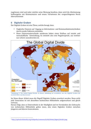 zugelassen	
  sind	
  und	
  jeder	
  möchte	
  seine	
  Meinung	
  kundtun,	
  dann	
  wird	
  die	
  Abstimmung	
  
hoffnungslos	
   mit	
   Kommentaren	
   und	
   neuen	
   Variationen	
   der	
   vorgeschlagenen	
   Norm	
  
überschwemmt	
  


6 Digitaler	
  Graben	
  
Der	
  Digitale	
  Graben	
  ist	
  eine	
  These,	
  welche	
  besagt,	
  dass:	
  

                           •                          Ungleiche	
  Chancen	
  auf	
  	
  Zugang	
  zu	
  Informations-­‐	
  und	
  Kommunikationstechniken	
  
                                                      durch	
  soziale	
  Faktoren	
  entstehen.	
  
                           •                          Diese	
   Chancenunterschiede	
   wiederum	
   haben	
   einen	
   Einfluss	
   auf	
   soziale	
   und	
  
                                                      wirtschaftliche	
   	
   Entwicklung.	
   Es	
   entsteht	
   also	
   eine	
   Negativspirale,	
   aus	
   welcher	
  
                                                      nur	
  schwer	
  auszubrechen	
  ist.	
  




7Abbildung	
   9:	
   The	
   Global	
   Digital	
   Divide.	
   In	
   dieser	
   Abbildung	
   ist	
   ersichtlich,	
   wie	
   der	
   Digitale	
   Graben	
   die	
  

westlich	
  Welt	
  vom	
  Rest	
  trennt.	
  

Im	
  Sinne	
  dieser	
  Arbeit	
  muss	
  der	
  Begriff	
  Digitaler	
  Graben	
  erweitert	
  werden.	
  Denn	
  nicht	
  
jede	
   Generation	
   ist	
   mit	
   denselben	
   technischen	
   Hilfsmitteln	
   aufgewachsen	
   und	
   gleich	
  
vertraut.	
  
Daraus	
  folgt,	
  dass	
  es	
  Unterschiede	
  in	
  der	
  Häufigkeit	
  und	
  im	
  Verständnis	
  des	
  Gebrauchs	
  
von	
   technischen	
   Hilfsmitteln	
   geben	
   muss,	
   also	
   einen	
   Digitalen	
   Graben	
   zwischen	
  
jüngeren	
  und	
  älteren	
  Generationen.	
  



	
  	
  	
  	
  	
  	
  	
  	
  	
  	
  	
  	
  	
  	
  	
  	
  	
  	
  	
  	
  	
  	
  	
  	
  	
  	
  	
  	
  	
  	
  	
  	
  	
  	
  	
  	
  	
  	
  	
  	
  	
  	
  	
  	
  	
  	
  	
  	
  	
  	
  	
  	
  	
  	
  	
  	
  
7	
  http://upload.wikimedia.org/wikipedia/commons/b/bd/Global_Digital_Divide1.png	
  	
  
 