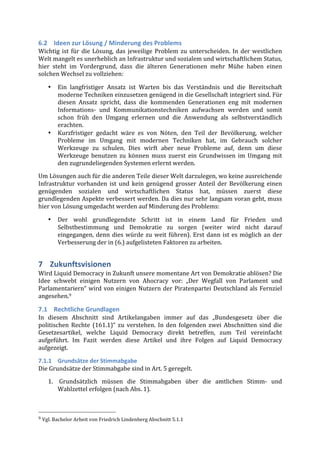 6.2 Ideen	
  zur	
  Lösung	
  /	
  Minderung	
  des	
  Problems	
  
Wichtig	
   ist	
   für	
   die	
   Lösung,	
   das	
   jeweilige	
   Problem	
   zu	
   unterscheiden.	
   In	
   der	
   westlichen	
  
Welt	
  mangelt	
  es	
  unerheblich	
  an	
  Infrastruktur	
  und	
  sozialem	
  und	
  wirtschaftlichem	
  Status,	
  
hier	
   steht	
   im	
   Vordergrund,	
   dass	
   die	
   älteren	
   Generationen	
   mehr	
   Mühe	
   haben	
   einen	
  
solchen	
  Wechsel	
  zu	
  vollziehen:	
  

              •              Ein	
   langfristiger	
   Ansatz	
   ist	
   Warten	
   bis	
   das	
   Verständnis	
   und	
   die	
   Bereitschaft	
  
                             moderne	
   Techniken	
   einzusetzen	
   genügend	
   in	
   die	
   Gesellschaft	
   integriert	
   sind.	
   Für	
  
                             diesen	
   Ansatz	
   spricht,	
   dass	
   die	
   kommenden	
   Generationen	
   eng	
   mit	
   modernen	
  
                             Informations-­‐	
   und	
   Kommunikationstechniken	
   aufwachsen	
   werden	
   und	
   somit	
  
                             schon	
   früh	
   den	
   Umgang	
   erlernen	
   und	
   die	
   Anwendung	
   als	
   selbstverständlich	
  
                             erachten.	
  
              •              Kurzfristiger	
   gedacht	
   wäre	
   es	
   von	
   Nöten,	
   den	
   Teil	
   der	
   Bevölkerung,	
   welcher	
  
                             Probleme	
   im	
   Umgang	
   mit	
   modernen	
   Techniken	
   hat,	
   im	
   Gebrauch	
   solcher	
  
                             Werkzeuge	
   zu	
   schulen.	
   Dies	
   wirft	
   aber	
   neue	
   Probleme	
   auf,	
   denn	
   um	
   diese	
  
                             Werkzeuge	
   benutzen	
   zu	
   können	
   muss	
   zuerst	
   ein	
   Grundwissen	
   im	
   Umgang	
   mit	
  
                             den	
  zugrundeliegenden	
  Systemen	
  erlernt	
  werden.	
  

Um	
  Lösungen	
  auch	
  für	
  die	
  anderen	
  Teile	
  dieser	
  Welt	
  darzulegen,	
  wo	
  keine	
  ausreichende	
  
Infrastruktur	
   vorhanden	
   ist	
   und	
   kein	
   genügend	
   grosser	
   Anteil	
   der	
   Bevölkerung	
   einen	
  
genügenden	
   sozialen	
   und	
   wirtschaftlichen	
   Status	
   hat,	
   müssen	
   zuerst	
   diese	
  
grundlegenden	
  Aspekte	
  verbessert	
  werden.	
  Da	
  dies	
  nur	
  sehr	
  langsam	
  voran	
  geht,	
  muss	
  
hier	
  von	
  Lösung	
  umgedacht	
  werden	
  auf	
  Minderung	
  des	
  Problems:	
  

              •              Der	
   wohl	
   grundlegendste	
   Schritt	
   ist	
   in	
   einem	
   Land	
   für	
   Frieden	
   und	
  
                             Selbstbestimmung	
   und	
   Demokratie	
   zu	
   sorgen	
   (weiter	
   wird	
   nicht	
   darauf	
  
                             eingegangen,	
   denn	
   dies	
   würde	
   zu	
   weit	
   führen).	
   Erst	
   dann	
   ist	
   es	
   möglich	
   an	
   der	
  
                             Verbesserung	
  der	
  in	
  (6.)	
  aufgelisteten	
  Faktoren	
  zu	
  arbeiten.	
  


7 Zukunftsvisionen	
  
Wird	
  Liquid	
  Democracy	
  in	
  Zukunft	
  unsere	
  momentane	
  Art	
  von	
  Demokratie	
  ablösen?	
  Die	
  
Idee	
   schwebt	
   einigen	
   Nutzern	
   von	
   Ahocracy	
   vor:	
   „Der	
   Wegfall	
   von	
   Parlament	
   und	
  
Parlamentariern“	
   wird	
   von	
   einigen	
   Nutzern	
   der	
   Piratenpartei	
   Deutschland	
   als	
   Fernziel	
  
angesehen.9	
  

7.1 Rechtliche	
  Grundlagen	
  
In	
   diesem	
   Abschnitt	
   sind	
   Artikelangaben	
   immer	
   auf	
   das	
   „Bundesgesetz	
   über	
   die	
  
politischen	
   Rechte	
   (161.1)“	
   zu	
   verstehen.	
   In	
   den	
   folgenden	
   zwei	
   Abschnitten	
   sind	
   die	
  
Gesetzesartikel,	
   welche	
   Liquid	
   Democracy	
   direkt	
   betreffen,	
   zum	
   Teil	
   vereinfacht	
  
aufgeführt.	
   Im	
   Fazit	
   werden	
   diese	
   Artikel	
   und	
   ihre	
   Folgen	
   auf	
   Liquid	
   Democracy	
  
aufgezeigt.	
  

7.1.1 Grundsätze	
  der	
  Stimmabgabe	
  
Die	
  Grundsätze	
  der	
  Stimmabgabe	
  sind	
  in	
  Art.	
  5	
  geregelt.	
  
              1. 	
  Grundsätzlich	
   müssen	
   die	
   Stimmabgaben	
   über	
   die	
   amtlichen	
   Stimm-­‐	
   und	
  
                 Wahlzettel	
  erfolgen	
  (nach	
  Abs.	
  1).	
  	
  


	
  	
  	
  	
  	
  	
  	
  	
  	
  	
  	
  	
  	
  	
  	
  	
  	
  	
  	
  	
  	
  	
  	
  	
  	
  	
  	
  	
  	
  	
  	
  	
  	
  	
  	
  	
  	
  	
  	
  	
  	
  	
  	
  	
  	
  	
  	
  	
  	
  	
  	
  	
  	
  	
  	
  	
  
9	
  Vgl.	
  Bachelor	
  Arbeit	
  von	
  Friedrich	
  Lindenberg	
  Abschnitt	
  5.1.1	
  
 