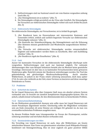2. Stellvertretungen	
  sind	
  nur	
  kantonal	
  soweit	
  wie	
  vom	
  Kanton	
  vorgesehen	
  zulässig	
  
        (nach	
  Abs.	
  6).	
  	
  
     3. „Das	
  Stimmgeheimnis	
  ist	
  zu	
  wahren.“	
  (Abs.	
  7)	
  
     4. Die	
   Stimmabgabe	
   erfolgt	
   persönlich	
   an	
   der	
   Urne	
   oder	
   brieflich.	
   Die	
   Stimmabgabe	
  
        bei	
  Versuchen	
  zur	
  elektronischen	
  Stimmabgabe	
  richtet	
  sich	
  nach	
  Artikel	
  8a	
  (nach	
  
        Abs.	
  3)	
  

7.1.2 Elektronische	
  Stimmabgabe	
  
Die	
  elektronische	
  Stimmabgabe,	
  nur	
  Versuchsweise,	
  ist	
  in	
  Artikel	
  8a	
  geregelt.	
  
     5. „Der	
   Bundesrat	
   kann	
   im	
   Einvernehmen	
   mit	
   interessierten	
   Kantonen	
   und	
  
        Gemeinden	
   örtlich,	
   zeitlich	
   und	
   sachlich	
   begrenzte	
   Versuche	
   zur	
   elektronischen	
  
        Stimmabgabe	
  zulassen.“	
  (Abs.	
  1)	
  
     6. „Die	
   Kontrolle	
   der	
   Stimmberechtigung,	
   das	
   Stimmgeheimnis	
   und	
   die	
   Erfassung	
  
        aller	
   Stimmen	
   müssen	
   gewährleistet	
   und	
   Missbräuche	
   ausgeschlossen	
   bleiben.“	
  
        (Abs.	
  2)	
  	
  
     7. „Die	
   Versuche	
   mit	
   elektronischer	
   Stimmabgabe	
   werden	
   wissenschaftlich	
  
        begleitet	
   und	
   insbesondere	
   werden	
   Daten	
   zu	
   Geschlecht,	
   Alter	
   und	
   Ausbildung	
  
        erhoben.“	
  (Abs.	
  3)	
  
     8. „Der	
  Bundesrat	
  regelt	
  die	
  Einzelheiten.“	
  (Abs.	
  4)	
  

7.1.3 Fazit	
  
Ausser	
   bei	
   kantonalen	
   Versuchen	
   ist	
   die	
   elektronische	
   Stimmabgabe	
   überhaupt	
   nicht	
  
vorgesehen.	
   Stellvertretungen	
   sind	
   auch	
   nur	
   kantonal	
   möglich.	
   Für	
   nationale	
  
Abstimmungen	
  über	
  zum	
  Beispiel	
  Initiativen	
  besteht	
  also	
  im	
  Moment	
  keine	
  gesetzliche	
  
Grundlage.	
  Interessant	
  ist	
  aber	
  das	
  es	
  zu	
  kantonalen	
  Versuchszwecken	
  keine	
  grösseren	
  
Hindernisse	
  gäbe.	
  Natürlich	
  müsste	
  der	
  Bundesrat	
  miteinbezogen	
  werden.	
  Ein	
  Tool	
  das	
  
geheimhaltung	
   mit	
   gleichzeitiger	
   Missbrauchsüberprüfung	
   	
   durch	
   einzelne	
  
WählerInnen,	
   ist	
   jedoch	
   in	
   der	
   Praxis	
   relativ	
   schwierig	
   umzusetzen,	
   doch	
   dazu	
   später	
  
(7.2).	
  Es	
  wäre	
  also	
  vielleicht	
  an	
  der	
  Zeit,	
  einen	
  Vorstoss	
  zu	
  lancieren	
  und	
  diese	
  neuartige	
  
Demokratie	
  zu	
  Testen.	
  

7.2 Probleme	
  
7.2.1 Sicherheit	
  des	
  Systems	
  
Da	
   bei	
   Liquid	
   Democracy	
   alles	
   über	
   Computer	
   läuft	
   muss	
   ein	
   absolut	
   sicheres	
   System	
  
vorhanden	
   sein.	
   Es	
   braucht	
   ein	
   ziemlich	
   kompliziertes	
   Kryptographie-­‐System.	
   Dies	
   ist	
  
jedoch,	
  sobald	
  einmal	
  vorhanden,	
  für	
  den	
  Abstimmenden	
  kein	
  zu	
  bemerkendes	
  Problem.	
  

7.2.2 Datenschutz/Geheimhaltung	
  
Da	
   ein	
   Wahlsystem	
   grundsätzlich	
   Anonym	
   sein	
   sollte	
   muss	
   bei	
   Liquid	
   Democracy	
   mit	
  
einem	
   Pseudonym	
   abgestimmt	
   werden.	
   Gleichzeitig	
   sollte	
   die	
   Möglichkeit	
   vorhanden	
  
sein	
   am	
   Ende	
   einzusehen	
   ob	
   seine	
   Stimme	
   am	
   richtigen	
   Ort	
   gelandet	
   ist,	
   da	
   man	
   von	
  
eventuellen	
  technischen	
  Problemen	
  ausgehen	
  muss.	
  

Zu	
   diesem	
   Problem	
   findet	
   man	
   Lösungsansätze	
   im	
   Forum	
   der	
   Piratenpartei,	
   welche	
  	
  
schwierig	
  umsetzbar	
  und	
  mit	
  hohen	
  Kosten	
  verbunden	
  sind.	
  

7.2.3 Gesetzesänderungen	
  von	
  Allen	
  
Ein	
   Vorschlag	
   von	
   Liquid	
   Democracy	
   ist	
   auch,	
   dass	
   alle	
   WählerInnen	
   am	
   Gesetz	
  
mitschreiben	
  können.	
  Eine	
  Form	
  von	
  gemeinsamen	
  schreiben	
  (nach	
  Wikipedia-­‐Prinzip)	
  
kombiniert	
   mit	
   Stimmgewichtung.	
   Dies	
   ist	
   zwar	
   sogleich	
   ein	
   guter	
   positiver	
   Effekt	
  
 