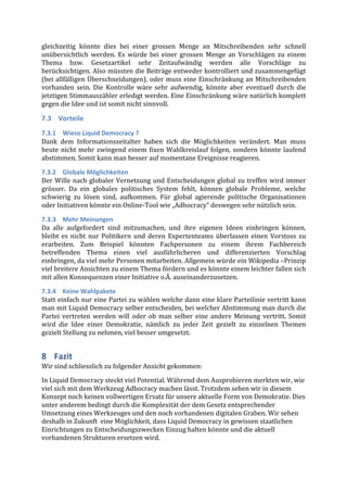 gleichzeitig	
   könnte	
   dies	
   bei	
   einer	
   grossen	
   Menge	
   an	
   Mitschreibenden	
   sehr	
   schnell	
  
unübersichtlich	
   werden.	
   Es	
   würde	
   bei	
   einer	
   grossen	
   Menge	
   an	
   Vorschlägen	
   zu	
   einem	
  
Thema	
   bzw.	
   Gesetzartikel	
   sehr	
   Zeitaufwändig	
   werden	
   alle	
   Vorschläge	
   zu	
  
berücksichtigen.	
  Also	
  müssten	
  die	
  Beiträge	
  entweder	
  kontrolliert	
  und	
  zusammengefügt	
  
(bei	
  allfälligen	
  Überschneidungen),	
  oder	
  muss	
  eine	
  Einschränkung	
  an	
  Mitschreibenden	
  
vorhanden	
   sein.	
   Die	
   Kontrolle	
   wäre	
   sehr	
   aufwendig,	
   könnte	
   aber	
   eventuell	
   durch	
   die	
  
jetztigen	
   Stimmauszähler	
   erledigt	
   werden.	
   Eine	
   Einschränkung	
   wäre	
   natürlich	
   komplett	
  
gegen	
  die	
  Idee	
  und	
  ist	
  somit	
  nicht	
  sinnvoll.	
  	
  

7.3 Vorteile	
  
7.3.1 Wieso	
  Liquid	
  Democracy	
  ?	
  
Dank	
   dem	
   Informationszeitalter	
   haben	
   sich	
   die	
   Möglichkeiten	
   verändert.	
   Man	
   muss	
  
heute	
   nicht	
   mehr	
   zwingend	
   einem	
   fixen	
   Wahlkreislauf	
   folgen,	
   sondern	
   könnte	
   laufend	
  
abstimmen.	
  Somit	
  kann	
  man	
  besser	
  auf	
  momentane	
  Ereignisse	
  reagieren.	
  

7.3.2 Globale	
  Möglichkeiten	
  
Der	
   Wille	
   nach	
   globaler	
   Vernetzung	
   und	
   Entscheidungen	
   global	
   zu	
   treffen	
   wird	
   immer	
  
grösser.	
   Da	
   ein	
   globales	
   politisches	
   System	
   fehlt,	
   können	
   globale	
   Probleme,	
   welche	
  
schwierig	
   zu	
   lösen	
   sind,	
   aufkommen.	
   Für	
   global	
   agierende	
   politische	
   Organisationen	
  
oder	
  Initiativen	
  könnte	
  ein	
  Online-­‐Tool	
  wie	
  „Adhocracy“	
  deswegen	
  sehr	
  nützlich	
  sein.	
  	
  

7.3.3 Mehr	
  Meinungen	
  
Da	
   alle	
   aufgefordert	
   sind	
   mitzumachen,	
   und	
   ihre	
   eigenen	
   Ideen	
   einbringen	
   können,	
  
bleibt	
   es	
   nicht	
   nur	
   Politikern	
   und	
   deren	
   Expertenteams	
   überlassen	
   einen	
   Vorstoss	
   zu	
  
erarbeiten.	
   Zum	
   Beispiel	
   könnten	
   Fachpersonen	
   zu	
   einem	
   ihrem	
   Fachbereich	
  
betreffenden	
   Thema	
   einen	
   viel	
   ausführlicheren	
   und	
   differenzierten	
   Vorschlag	
  
einbringen,	
  da	
  viel	
  mehr	
  Personen	
  mitarbeiten.	
  Allgemein	
  würde	
  ein	
  Wikipedia	
  –Prinzip	
  
viel	
  breitere	
  Ansichten	
  zu	
  einem	
  Thema	
  fördern	
  und	
  es	
  könnte	
  einem	
  leichter	
  fallen	
  sich	
  
mit	
  allen	
  Konsequenzen	
  einer	
  Initiative	
  o.Ä.	
  auseinanderzusetzen.	
  

7.3.4 Keine	
  Wahlpakete	
  
Statt	
  einfach	
  nur	
  eine	
  Partei	
  zu	
  wählen	
  welche	
  dann	
  eine	
  klare	
  Parteilinie	
  vertritt	
  kann	
  
man	
  mit	
  Liquid	
  Democracy	
  selber	
  entscheiden,	
  bei	
  welcher	
  Abstimmung	
  man	
  durch	
  die	
  
Partei	
   vertreten	
   werden	
   will	
   oder	
   ob	
   man	
   selber	
   eine	
   andere	
   Meinung	
   vertritt.	
   Somit	
  
wird	
   die	
   Idee	
   einer	
   Demokratie,	
   nämlich	
   zu	
   jeder	
   Zeit	
   gezielt	
   zu	
   einzelnen	
   Themen	
  
gezielt	
  Stellung	
  zu	
  nehmen,	
  viel	
  besser	
  umgesetzt.	
  


8 Fazit	
  
Wir	
  sind	
  schliesslich	
  zu	
  folgender	
  Ansicht	
  gekommen:	
  
In	
  Liquid	
  Democracy	
  steckt	
  viel	
  Potential.	
  Während	
  dem	
  Ausprobieren	
  merkten	
  wir,	
  wie	
  
viel	
  sich	
  mit	
  dem	
  Werkzeug	
  Adhocracy	
  machen	
  lässt.	
  Trotzdem	
  sehen	
  wir	
  in	
  diesem	
  
Konzept	
  noch	
  keinen	
  vollwertigen	
  Ersatz	
  für	
  unsere	
  aktuelle	
  Form	
  von	
  Demokratie.	
  Dies	
  
unter	
  anderem	
  bedingt	
  durch	
  die	
  Komplexität	
  der	
  dem	
  Gesetz	
  entsprechender	
  
Umsetzung	
  eines	
  Werkzeuges	
  und	
  den	
  noch	
  vorhandenen	
  digitalen	
  Graben.	
  Wir	
  sehen	
  
deshalb	
  in	
  Zukunft	
  	
  eine	
  Möglichkeit,	
  dass	
  Liquid	
  Democracy	
  in	
  gewissen	
  staatlichen	
  
Einrichtungen	
  zu	
  Entscheidungszwecken	
  Einzug	
  halten	
  könnte	
  und	
  die	
  aktuell	
  
vorhandenen	
  Strukturen	
  ersetzen	
  wird.	
  

	
  
 