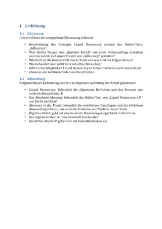 1 Einführung	
  
1.1 Zielsetzung	
  
Hier	
  wird	
  kurz	
  die	
  vorgegebene	
  Zielsetzung	
  erläutert:	
  

    •    Beschreibung	
   des	
   Konzepts	
   Liquid	
   Democracy	
   anhand	
   des	
   Online-­‐Tools	
  
         „Adhocracy“.	
  
    •    Was	
   dürfen	
   Bürger	
   vom	
   „digitalen	
   Zürich“	
   von	
   einer	
   Onlineumfrage	
   erwarten	
  
         und	
  wie	
  würde	
  sich	
  unser	
  Einsatz	
  von	
  „Adhocracy“	
  gestalten?	
  
    •    Wie	
  hoch	
  ist	
  die	
  Komplexität	
  dieses	
  Tools	
  und	
  was	
  sind	
  die	
  Folgen	
  daraus?	
  
    •    Wie	
  behandelt	
  man	
  nicht	
  Internet-­‐affine	
  Menschen?	
  	
  
    •    Gibt	
  es	
  eine	
  Möglichkeit	
  Liquid	
  Democracy	
  in	
  Zukunft	
  Schweiz	
  weit	
  einzusetzen?	
  
    •    Chancen	
  und	
  Gefahren	
  finden	
  und	
  beschreiben.	
  

1.2 Abhandlung	
  
Aufgrund	
  dieser	
  Zielsetzung	
  sind	
  wir	
  zu	
  folgender	
  Aufteilung	
  der	
  Arbeit	
  gekommen:	
  

    •    Liquid	
   Democracy:	
   Behandelt	
   die	
   allgemeine	
   Definition	
   und	
   das	
   Konzept	
   wie	
  
         auch	
  ein	
  Beispiel	
  von	
  LD	
  
    •    Der	
   Abschnitt	
   Ahocracy	
   behandelt	
   das	
   Online-­‐Tool	
   von	
   „Liquid	
   Democracy	
   e.V.“	
  
         aus	
  Berlin	
  im	
  Detail	
  
    •    Ahocracy	
  in	
  der	
  Praxis	
  behandelt	
  die	
  rechtlichen	
  Grundlagen	
  und	
  die	
  effektiven	
  
         Anwendungen	
  heute,	
  wie	
  auch	
  die	
  Probleme	
  und	
  Vorteile	
  dieses	
  Tools	
  
    •    Digitales	
  Zürich	
  geht	
  auf	
  eine	
  konkrete	
  Umsetzungsmöglichkeit	
  in	
  Zürich	
  ein	
  
    •    Der	
  digitale	
  Graben	
  wird	
  in	
  Abschnitt	
  6	
  behandelt	
  
    •    Im	
  letzten	
  Abschnitt	
  gehen	
  wir	
  auf	
  Zukunftsvisionen	
  ein	
  
 