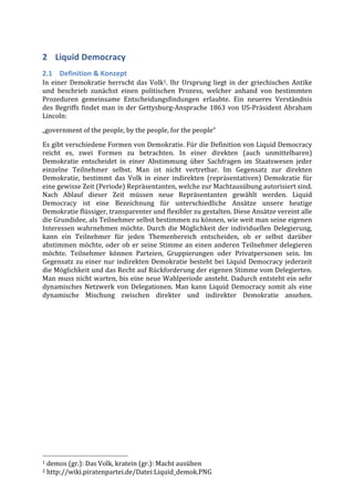 2 Liquid	
  Democracy	
  
2.1 Definition	
  &	
  Konzept	
  
In	
   einer	
   Demokratie	
   herrscht	
   das	
   Volk1.	
   Ihr	
   Ursprung	
   liegt	
   in	
   der	
   griechischen	
   Antike	
  
und	
   beschrieb	
   zunächst	
   einen	
   politischen	
   Prozess,	
   welcher	
   anhand	
   von	
   bestimmten	
  
Prozeduren	
   gemeinsame	
   Entscheidungsfindungen	
   erlaubte.	
   Ein	
   neueres	
   Verständnis	
  	
  
des	
   Begriffs	
   findet	
   man	
   in	
   der	
   Gettysburg-­‐Ansprache	
   1863	
   von	
   US-­‐Präsident	
   Abraham	
  
Lincoln:	
  
„government	
  of	
  the	
  people,	
  by	
  the	
  people,	
  for	
  the	
  people“	
  

Es	
  gibt	
  verschiedene	
  Formen	
  von	
  Demokratie.	
  Für	
  die	
  Definition	
  von	
  Liquid	
  Democracy	
  
reicht	
   es,	
   zwei	
   Formen	
   zu	
   betrachten.	
   In	
   einer	
   direkten	
   (auch	
   unmittelbaren)	
  
Demokratie	
   entscheidet	
   in	
   einer	
   Abstimmung	
   über	
   Sachfragen	
   im	
   Staatswesen	
   jeder	
  
einzelne	
   Teilnehmer	
   selbst.	
   Man	
   ist	
   nicht	
   vertretbar.	
   Im	
   Gegensatz	
   zur	
   direkten	
  
Demokratie,	
   bestimmt	
   das	
   Volk	
   in	
   einer	
   indirekten	
   (repräsentativen)	
   Demokratie	
   für	
  
eine	
  gewisse	
  Zeit	
  (Periode)	
  Repräsentanten,	
  welche	
  zur	
  Machtausübung	
  autorisiert	
  sind.	
  
Nach	
   Ablauf	
   dieser	
   Zeit	
   müssen	
   neue	
   Repräsentanten	
   gewählt	
   werden.	
   Liquid	
  
Democracy	
   ist	
   eine	
   Bezeichnung	
   für	
   unterschiedliche	
   Ansätze	
   unsere	
   heutige	
  
Demokratie	
  flüssiger,	
  transparenter	
  und	
  flexibler	
  zu	
  gestalten.	
  Diese	
  Ansätze	
  vereint	
  alle	
  
die	
  Grundidee,	
  als	
  Teilnehmer	
  selbst	
  bestimmen	
  zu	
  können,	
  wie	
  weit	
  man	
  seine	
  eigenen	
  
Interessen	
   wahrnehmen	
   möchte.	
   Durch	
   die	
   Möglichkeit	
   der	
   individuellen	
   Delegierung,	
  
kann	
   ein	
   Teilnehmer	
   für	
   jeden	
   Themenbereich	
   entscheiden,	
   ob	
   er	
   selbst	
   darüber	
  
abstimmen	
   möchte,	
   oder	
   ob	
   er	
   seine	
   Stimme	
   an	
   einen	
   anderen	
   Teilnehmer	
   delegieren	
  
möchte.	
   Teilnehmer	
   können	
   Parteien,	
   Gruppierungen	
   oder	
   Privatpersonen	
   sein.	
   Im	
  
Gegensatz	
   zu	
   einer	
   nur	
   indirekten	
   Demokratie	
   besteht	
   bei	
   Liquid	
   Democracy	
   jederzeit	
  
die	
  Möglichkeit	
  und	
  das	
  Recht	
  auf	
  Rückforderung	
  der	
  eigenen	
  Stimme	
  vom	
  Delegierten.	
  	
  
Man	
  muss	
  nicht	
  warten,	
  bis	
  eine	
  neue	
  Wahlperiode	
  ansteht.	
  Dadurch	
  entsteht	
  ein	
  sehr	
  
dynamisches	
   Netzwerk	
   von	
   Delegationen.	
   Man	
   kann	
   Liquid	
   Democracy	
   somit	
   als	
   eine	
  
dynamische	
   Mischung	
   zwischen	
   direkter	
   und	
   indirekter	
   Demokratie	
   ansehen.	
  
	
  




	
  	
  	
  	
  	
  	
  	
  	
  	
  	
  	
  	
  	
  	
  	
  	
  	
  	
  	
  	
  	
  	
  	
  	
  	
  	
  	
  	
  	
  	
  	
  	
  	
  	
  	
  	
  	
  	
  	
  	
  	
  	
  	
  	
  	
  	
  	
  	
  	
  	
  	
  	
  	
  	
  	
  	
  
1	
  demos	
  (gr.):	
  Das	
  Volk,	
  kratein	
  (gr.):	
  Macht	
  ausüben	
  
2	
  http://wiki.piratenpartei.de/Datei:Liquid_demok.PNG	
  
 