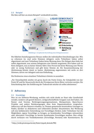 2.2 Beispiel	
  
Die	
  Idee	
  soll	
  hier	
  an	
  einem	
  Beispiel2	
  verdeutlicht	
  werden.	
  	
  

	
  
	
  
	
  
	
  

	
  
	
  
	
  

	
  
	
  

	
                                                                                  Abbildung	
  1:	
  Graphische	
  Darstellung	
  eines	
  Delegationsnetzes	
  

Die	
   Häkchen	
   beziehungsweise	
   Kreuze	
   stellen	
   die	
   individuellen	
   Entscheidungen	
   dar.	
   Wie	
  
zu	
   erkennen	
   ist,	
   sind	
   sechs	
   Stimmen	
   delegiert,	
   sechs	
   Teilnehmer	
   haben	
   selbst	
  
abgestimmt	
  und	
  zwei	
  Teilnehmer	
  haben	
  keine	
  Meinung	
  dazu.	
  Ein	
  Delegat	
  oben	
  links	
  hat	
  
selbst	
  abgestimmt,	
  was	
  seinem	
  Delegierten	
  eine	
  Stimme	
  wegnimmt.	
  Drei	
  haben	
  sich	
  im	
  
Kreis	
   delegiert,	
   was	
   zu	
   keiner	
   Stimme	
   führt.	
   Eine	
   Person	
   hat	
   keine	
   Meinung	
   zum	
   Thema	
  
oder	
   zu	
   wenig	
   Fachwissen	
   und	
   gibt	
   keine	
   Stimme	
   ab.	
   Die	
   Zusammenfassung	
   der	
  
Abstimmung	
   könnte	
   damit	
   so	
   lauten:	
   Abstimmung	
   angenommen	
   mit	
   sechs	
   zu	
   drei	
  
Stimmen,	
  davon	
  vier	
  delegiert	
  und	
  eine	
  Enthaltung.	
  
Die	
  Denkweise	
  eines	
  einzelnen	
  Teilnehmers	
  könnte	
  so	
  aussehen:	
  
„Für	
   Umweltpolitik	
   möchte	
   ich	
   gerne	
   durch	
   die	
   Partei	
   Grüne,	
   für	
   Schulpolitik	
   von	
   der	
  
Partei	
  SP	
  und	
  für	
  Steuerrecht	
  durch	
  die	
  Privatperson	
  Herrn	
  Meier	
  vertreten	
  werden.	
  Die	
  
Entscheidung	
  über	
  die	
  Einführung	
  der	
  Todesstrafe	
  möchte	
  ich	
  selbst	
  abstimmen.“	
  	
  


3 Adhocracy	
  
3.1 Grundzüge	
  
Dies	
   ist	
   ein	
   Software-­‐Werkzeug,	
   welches	
   sich	
   nicht	
   direkt	
   an	
   Staat	
   oder	
   Gesellschaft	
  
wendet,	
  sondern	
  soll	
  gezielt	
  kleinere,	
  zivilgesellschaftliche	
  Gruppen	
  zum	
  Ziel	
  haben.	
  Als	
  
Nutzer	
   sind	
   Vereine,	
   Nichtregierungsorganisationen,	
   Kleinparteien,	
   Open-­‐Source	
  
Projekte	
   und	
   andere	
   Netzbewegungen	
   ohne	
   feste	
   Organisationform	
   vorgesehen.
Adhocracy	
   soll	
   den	
   Nutzern	
   erlauben,	
   zu	
   Themen	
   gemeinsam	
   konstruktive	
   Lösungen	
   zu	
  
finden,	
   darüber	
   zu	
   diskutieren	
   und	
   schliesslich	
   darüber	
   abzustimmen.	
   Das	
   Werkzeug	
  
soll	
  eine	
  kollaborative	
  Entwicklung	
  von	
  Vorschlägen	
  fördern.	
  Jeder	
  Teilnehmer	
  hat	
  die	
  
Möglichkeit,	
   eigene	
   Vorschläge	
   zu	
   bringen,	
   an	
   bestehenden	
   Vorschlägen	
   mitzuwirken	
  
oder	
   alternative	
   Vorschläge	
   zu	
   bereits	
   bestehenden	
   Vorschlägen	
   machen.	
   Dies	
   erfolgt	
  
durch	
   verfassen	
   von	
   Textdokumenten	
   (Vorschläge,	
   Normen)	
   oder	
   Kommentaren.	
   Es	
  
	
  	
  	
  	
  	
  	
  	
  	
  	
  	
  	
  	
  	
  	
  	
  	
  	
  	
  	
  	
  	
  	
  	
  	
  	
  	
  	
  	
  	
  	
  	
  	
  	
  	
  	
  	
  	
  	
  	
  	
  	
  	
  	
  	
  	
  	
  	
  	
  	
  	
  	
  	
  	
  	
  	
  	
  
2	
  http://wiki.piratenpartei.de/Datei:Liquid_demok.PNG	
  
 