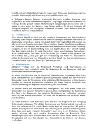 besteht	
   auch	
   die	
   Möglichkeit,	
   Delegierte	
   zu	
   gewissen	
   Themen	
   zu	
   bestimmen,	
   was	
   von	
  
zentraler	
  Bedeutung	
  für	
  eine	
  Umsetzung	
  von	
  Liquid	
  Democracy	
  ist.	
  	
  
In	
   Adhocracy	
   können	
   Benutzer	
   sogenannte	
   Instanzen	
   erstellen.	
   Instanzen	
   sind	
  
vergleichbar	
  mit	
  Web-­‐Dienstanwendungen	
  wie	
  Google	
  Apps	
  oder	
  Mixxt	
  und	
  können	
  für	
  
beliebige	
  Zwecke	
  genutzt	
  werden.	
  Abstimmungen,	
  Delegierungen,	
  Diskussionen	
  und	
  so	
  
weiter	
   werden	
   immer	
   im	
   Rahmen	
   einer	
   Instanz	
   geführt.	
   So	
   dienen	
   Instanzen	
   als	
  
Konfigurationspunkt,	
   um	
   die	
   eigenen	
   Interessen	
   zu	
   einem	
   Thema	
   entsprechend	
   der	
  
subjektiven	
  Relevanz	
  wahrzunehmen.	
  

3.2 Textvarianten	
  
Unter	
   diesem	
   Begriff	
   versteht	
   man	
   die	
   einzelnen	
   Umsetzungen	
   von	
   Beschlusstexten	
  
(Normen).	
   Zum	
   Beispiel	
   könnte	
   dies	
   ein	
   erstmals	
   niedergeschriebenes	
   und	
   darum	
   zur	
  
Abstimmung	
  vorgesehenes	
  Gesetz	
  sein.	
  Damit	
  diese	
  Texte	
  vergleichbar	
  sind,	
  müssen	
  sie,	
  
falls	
  bereits	
  eine	
  Norm	
  besteht,	
  dieser	
  Norm	
  gleichen.	
  	
  In	
  einer	
  Vorabstimmung	
  können	
  
die	
  Teilnehmer	
  entscheiden,	
  welche	
  Textvariante	
  am	
  besten	
  den	
  Zielen	
  eines	
  Vorschlags	
  
entspricht.	
   In	
   diesem	
   Zusammenhang	
   muss	
   der	
   Begriff	
   „Status	
   Quo“	
   erklärt	
   werden.	
  
Eine	
  Textvariante	
  mit	
  dem	
  Vermerk	
  „Status	
  Quo“	
  ist	
  der	
  aktuell	
  geltende	
  Zustand	
  einer	
  
Norm.	
  Im	
  Beispiel	
  mit	
  dem	
  Gesetz	
  wäre	
  der	
  „Status	
  Quo“	
  also	
  der	
  aktuell	
  geltende	
  Text	
  
des	
   Gesetzes.	
   Der	
   „Status	
   Quo“	
   gibt	
   die	
   Formatierung	
   der	
   Norm	
   vor.	
   Textvarianten	
  
sollten	
  der	
  Formatierung	
  vom	
  „Status	
  Quo“	
  gleichen.	
  Durch	
  eine	
  Beschlussabstimmung	
  
kann	
  eine	
  Textvariante	
  zum	
  „Status	
  Quo“	
  geändert	
  werden.	
  

3.3 Kommentieren	
  
Adhocracy	
   verfügt	
   über	
   die	
   Möglichkeit,	
   Vorschläge	
   und	
   Textvarianten	
   zu	
  
kommentieren	
   und	
   ermöglicht	
   somit	
   die	
   Diskussion.	
   In	
   der	
   Diskussion	
   sind	
   drei	
  
nennenswerte	
  Funktionen	
  eingebaut.	
  	
  

Als	
   erstes	
   eine	
   Funktion,	
   um	
   die	
   Diskussion	
   übersichtlicher	
   zu	
   gestalten.	
   Dazu	
   kann	
  
jeder	
   Kommentar	
   mit	
   einer	
   Stimmungsrichtung	
   versehen	
   werden.	
   Für	
   befürwortende	
  
Kommentare	
   wird	
   der	
   Kommentar	
   grün	
   gefärbt	
   und	
   für	
   Kommentare	
   welche	
   dagegen	
  
sprechen	
   rot.	
   Neutrale	
   Kommentare	
   erscheinen	
   gelb.	
   Diese	
   Funktion	
   ermöglicht	
   eine	
  
schnelle	
  Erkennung	
  der	
  Argumentationsrichtung	
  des	
  Teilnehmers.	
  
Als	
   zweites	
   wurde	
   ein	
   Kommentar-­‐Wiki	
   bereitgestellt.	
   Mit	
   Hilfe	
   dieser	
   lassen	
   sich	
  
Kommentare	
   von	
   anderen	
   Teilnehmern	
   ändern.	
   Dies	
   benötigt	
   jedoch	
   die	
   Zustimmung	
  
des	
   Autors	
   der	
   Diskussion.	
   Um	
   mögliche	
   Missbräuche	
   zu	
   verhindern,	
   speichert	
  
Adhocracy	
  den	
  Modifikationsverlauf.	
  So	
  lassen	
  sich	
  die	
  Kommentare	
  im	
  Notfall	
  wieder	
  
zurückwandeln.	
  
Als	
   dritte	
   Funktion	
   stellt	
   Adhocracy	
   dem	
   Benutzer	
   die	
   Möglichkeit	
   zur	
   Verfügung	
  
Diskussionsbeteiligungen	
   (Vorschläge,	
   Kommentare	
   und	
   Textvarianten)	
   von	
   anderen	
  
Benutzern	
  zu	
  bewerten.	
  Für	
  positive	
  Bewertungen	
  kann	
  auf	
  einen	
  grünen	
  Pfeil	
  geklickt	
  
werden,	
   für	
   negative	
   auf	
   einen	
   roten.	
   Die	
   Sortierung	
   nach	
   positiver	
   Bewertung	
   führt	
  
dann	
   dazu,	
   dass	
   gute	
   relevante	
   Kommentare	
   ganz	
   oben	
   in	
   der	
   Diskussion	
   stehen,	
  
weniger	
   wichtige	
   oder	
   auch	
   unnütze	
   Kommentare	
   eher	
   am	
   Seitenende.	
   Diese	
  
Bewertungen	
  sollen	
  nicht	
  zu	
  einem	
  Entschluss	
  über	
  ein	
  Thema	
  führen.	
  Man	
  kann	
  diese	
  
Bewertungen	
   mit	
   den	
   Bewertungen	
   von	
   Kommentaren	
   zu	
   Büchern	
   auf	
   Amazon	
  
vergleichen.	
  	
  
 
