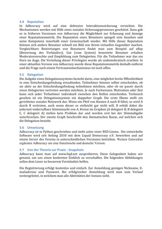 3.4 Reputation	
  
In	
   Adhocracy	
   wird	
   auf	
   eine	
   defensive	
   Interaktionssicherung	
   verzichtet.	
   Die	
  
Mechanismen	
  werden	
  mit	
  Hilfe	
  eines	
  sozialen	
  Sicherungsprozesses	
  geschützt.	
  Dazu	
  gab	
  
es	
   in	
   früheren	
   Versionen	
   von	
   Adhocracy	
   die	
   Möglichkeit	
   zur	
   Erfassung	
   und	
   Anzeige	
  
einer	
   Reputationsmetrik.	
   Die	
   Reputation	
   eines	
   Benutzers	
   spiegelt	
   sein	
   Ansehen	
   und	
  
seine	
   Kompetenz	
   innerhalb	
   einer	
   Gemeinschaft	
   wieder.	
   Mit	
   Hilfe	
   dieser	
   Reputation	
  
können	
  sich	
  andere	
  Benutzer	
  schnell	
  ein	
  Bild	
  von	
  ihrem	
  virtuellen	
  Gegenüber	
  machen.	
  
Vergleichbare	
   Bewertungen	
   von	
   Benutzern	
   findet	
   man	
   zum	
   Beispiel	
   auf	
   eBay	
  
(Bewertung	
   des	
   Verkäufers).	
   Gut	
   (vom	
   System)	
   bewertete	
   Benutzer	
   erhalten	
  
Moderatorenrechte	
   und	
   Empfehlung	
   zum	
   Delegierten.	
   Für	
   die	
   Teilnehmer	
   war	
   das	
   ein	
  
Dorn	
  im	
  Auge.	
  Die	
  Verteilung	
  dieser	
  Privilegien	
  wurde	
  als	
  undemokratisch	
  erachtet.	
  In	
  
einer	
  aktuellen	
  Version	
  von	
  Adhocracy	
  wurde	
  diese	
  Reputationsmetrik	
  deshalb	
  entfernt	
  
und	
  die	
  Frage	
  nach	
  einem	
  Vertrauensmechanismus	
  ist	
  noch	
  offen.	
  

3.5 Delegation	
  
Die	
  Aufgabe	
  eines	
  Delegationssystems	
  besteht	
  darin,	
  eine	
  möglichst	
  breite	
  Öffentlichkeit	
  
in	
   eine	
   Entscheidungsfindung	
   einzubinden.	
   Teilnehmer	
   können	
   selbst	
   entscheiden,	
   ob	
  
sie	
   aktiv	
   an	
   der	
   Entscheidungsfindung	
   teilnehmen	
   möchten,	
   oder	
   ob	
   sie	
   passiv	
   durch	
  
einen	
  Delegierten	
  vertreten	
  werden	
  möchten.	
  Je	
  nach	
  Fachwissen,	
  Motivation	
  oder	
  Zeit	
  
kann	
   sich	
   jeder	
   Teilnehmer	
   individuell	
   zwischen	
   den	
   Rollen	
   entscheiden.	
   Technisch	
  
gesehen	
   ist	
   ein	
   Delegationssystem	
   ein	
   doppelter	
   Graph.	
   Die	
   erste	
   Ebene	
   stellt	
   ein	
  
gerichtetes	
  soziales	
  Netzwerk	
  dar.	
  Wenn	
  ein	
  Pfeil	
  von	
  Knoten	
  A	
  nach	
  B	
  führt,	
  so	
  wird	
  A	
  
durch	
   B	
   vertreten,	
   auch	
   wenn	
   dieser	
   es	
   vielleicht	
   gar	
   nicht	
   will.	
   B	
   erhält	
   dabei	
   die	
  
jederzeit	
  widerrufbare	
  Stimmmacht	
  von	
  A.	
  Kreise	
  im	
  Graphen	
  (A	
  delegiert	
  B,	
  B	
  delegiert	
  
C,	
   C	
   delegiert	
   A)	
   stellen	
   kein	
   Problem	
   dar	
   und	
   werden	
   erst	
   bei	
   der	
   Stimmabgabe	
  
unterbrochen.	
   Der	
   zweite	
   Graph	
   beschreibt	
   den	
   thematischen	
   Raum,	
   auf	
   welchen	
   sich	
  
die	
  Delegation	
  bezieht.	
  

3.6 Umsetzung	
  
Adhocracy	
  ist	
  in	
  Python	
  geschrieben	
  und	
  steht	
  unter	
  einer	
  BSD-­‐Lizenz.	
  	
  Die	
  entwickelte	
  
Software	
   wird	
   seit	
   Anfang	
   2010	
   mit	
   dem	
   Liquid	
   Democracy	
   e.V.	
   beworben	
   und	
   auf	
  
einem	
  Server	
  des	
  Vereins	
  in	
  unterschiedlichen	
  Versionen	
  betrieben. Weitere Entwickler
ergänzten Adhocracy um eine französische und deutsche Version.	
  

3.7 Von	
  der	
  Theorie	
  zur	
  Praxis	
  -­‐	
  Snapshots	
  
Adhocracy	
   kann	
   man	
   auf	
   www.liqd.net	
   ausprobieren.	
   Diese	
   Gelegenheit	
   haben	
   wir	
  
genutzt,	
   um	
   uns	
   einen	
   konkreten	
   Einblick	
   zu	
   verschaffen.	
   Die	
   folgenden	
   Abbildungen	
  
sollen	
  dem	
  Leser	
  zu	
  besserem	
  Verständnis	
  helfen.	
  
Die	
  Registrierung	
  erfolgt	
  kostenlos	
  und	
  einfach.	
  Zur	
  Anmeldung	
  genügen	
  Nickname,	
  E-­‐
mailadresse	
   und	
   Passwort.	
   Bei	
   erfolgreicher	
   Anmeldung	
   wird	
   man	
   zum	
   Verlauf	
  
weitergeleitet,	
  in	
  welchem	
  man	
  alle	
  Aktivitäten	
  der	
  Instanz	
  sieht.	
  
 