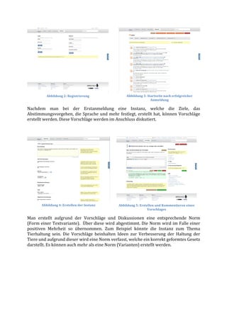 Abbildung	
  2:	
  Registrierung	
                        Abbildung	
  3:	
  Startseite	
  nach	
  erfolgreicher	
  
                                                                                             Anmeldung	
  

Nachdem	
   man	
   bei	
   der	
   Erstanmeldung	
   eine	
   Instanz,	
   welche	
   die	
   Ziele,	
   das	
  
Abstimmungsvorgehen,	
   die	
   Sprache	
   und	
   mehr	
   festlegt,	
   erstellt	
   hat,	
   können	
   Vorschläge	
  
erstellt	
  werden.	
  Diese	
  Vorschläge	
  werden	
  im	
  Anschluss	
  diskutiert.	
  	
  

	
  




          Abbildung	
  4:	
  Erstellen	
  der	
  Instanz	
        Abbildung	
  5:	
  Erstellen	
  und	
  Kommentieren	
  eines	
  
                                                                                          Vorschlages	
  

Man	
   erstellt	
   aufgrund	
   der	
   Vorschläge	
   und	
   Diskussionen	
   eine	
   entsprechende	
   Norm	
  
(Form	
  einer	
  Textvariante).	
  	
  Über	
  diese	
  wird	
  abgestimmt.	
  Die	
  Norm	
  wird	
  im	
  Falle	
  einer	
  
positiven	
   Mehrheit	
   so	
   übernommen.	
   Zum	
   Beispiel	
   könnte	
   die	
   Instanz	
   zum	
   Thema	
  
Tierhaltung	
   sein.	
   Die	
   Vorschläge	
   beinhalten	
   Ideen	
   zur	
   Verbesserung	
   der	
   Haltung	
   der	
  
Tiere	
  und	
  aufgrund	
  dieser	
  wird	
  eine	
  Norm	
  verfasst,	
  welche	
  ein	
  korrekt	
  geformtes	
  Gesetz	
  
darstellt.	
  Es	
  können	
  auch	
  mehr	
  als	
  eine	
  Norm	
  (Varianten)	
  erstellt	
  werden.	
  
	
  
 