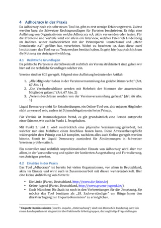 4 Adhocracy	
  in	
  der	
  Praxis	
  
Da	
  Adhocracy	
  noch	
  ein	
  sehr	
  neues	
  Tool	
  ist,	
  gibt	
  es	
  erst	
  wenige	
  Erfahrungswerte.	
  Zuerst	
  
werden	
   kurz	
   die	
   Schweizer	
   Rechtsgrundlagen	
   für	
   Parteien	
   beschrieben.	
   Es	
   folgt	
   eine	
  
Auflistung	
  von	
  Organisationen	
  welche	
  Adhocracy	
  o.Ä.	
  aktiv	
  verwenden	
  oder	
  testen.	
  Für	
  
die	
  Probleme	
  und	
  Vorteile	
  wird	
  vor	
  allem	
  ein	
  Interview,	
  welches	
  Friedrich	
  Lindenberg	
  
im	
   Rahmen	
   seiner	
   Bachelorarbeit	
   mit	
   der	
   Piratenpartei	
   Deutschland	
   und	
   „Mehr	
  
Demokratie	
   e.V.“	
   geführt	
   hat,	
   verarbeitet.	
   Wobei	
   zu	
   beachten	
   ist,	
   dass	
   diese	
   zwei	
  
Institutionen	
  das	
  Tool	
  nur	
  zu	
  Testzwecken	
  benützt	
  haben.	
  Es	
  geht	
  hier	
  hauptsächlich	
  um	
  
die	
  Nutzung	
  zur	
  Antragsentwicklung.	
  

4.1 Rechtliche	
  Grundlagen	
  
Da	
  politische	
  Parteien	
  in	
  der	
  Schweiz	
  oft	
  rechtlich	
  als	
  Verein	
  strukturiert	
  sind,	
  gehen	
  wir	
  
hier	
  auf	
  die	
  rechtliche	
  Grundlagen	
  solcher	
  ein.	
  
Vereine	
  sind	
  im	
  ZGB	
  geregelt.	
  Folgend	
  eine	
  Auflistung	
  bedeutender	
  Artikel:	
  

         1. „Alle	
   Mitglieder	
   haben	
   in	
   der	
   Vereinsversammlung	
   das	
   gleiche	
   Stimmrecht.“	
   (Art.	
  
            67	
  Abs.	
  1)	
  
         2. „Die	
   Vereinsbeschlüsse	
   werden	
   mit	
   Mehrheit	
   der	
   Stimmen	
   der	
   anwesenden	
  
            Mitglieder	
  gefasst.“	
  (Art.	
  67	
  Abs.	
  2)	
  
         3. „Vereinsbeschlüsse	
   werden	
   von	
   der	
   Vereinsversammlung	
   gefasst.“	
   (Art.	
   66	
   Abs.	
  
            1)	
  
Liquid	
  Democracy	
  sieht	
  für	
  Entscheidungen,	
  ein	
  Online-­‐Tool	
  vor,	
  also	
  müssen	
  Mitglieder	
  
nicht	
  anwesend	
  sein,	
  zudem	
  ist	
  Stimmdelegation	
  ein	
  festes	
  Prinzip.	
  
Für	
   Vereine	
   ist	
   Stimmdelegation	
   fremd,	
   es	
   gilt	
   grundsätzlich	
   eine	
   Person	
   entspricht	
  
einer	
  Stimme,	
  wie	
  auch	
  in	
  Punkt	
  1.	
  festgehalten.	
  

Mit	
   Punkt	
   2.	
   und	
   3.	
   wird	
   ausdrücklich	
   eine	
   physische	
   Versammlung	
   gefordert,	
   bei	
  
welcher	
   nur	
   eine	
   Mehrheit	
   einen	
   Beschluss	
   fassen	
   kann.	
   Diese	
   Anwesenheitspflicht	
  
widerspricht	
  dem	
  Prinzip	
  von	
  LD	
  komplett,	
  nachdem	
  alles	
  auch	
  Online	
  geregelt	
  werden	
  
könnte.	
   Somit	
   ist	
   Liquid	
   Democracy	
   zumindest	
   für	
   Abstimmungen	
   in	
   Schweizer	
  
Vereinen	
  problematisch.	
  	
  
Ein	
   sinnvoller	
   und	
   rechtlich	
   unproblematischer	
   Einsatz	
   von	
   Adhocracy	
   wird	
   aber	
   vor	
  
allem,	
  in	
  der	
  Vorsondierung	
  und	
  später	
  der	
  konkreten	
  Ausgestaltung	
  und	
  Formulierung,	
  
von	
  Anträgen	
  gesehen.	
  

4.2 Einsätze	
  in	
  der	
  Praxis	
  
Das	
   Tool	
   „Adhocracy“	
   ist	
   bereits	
   bei	
   vielen	
   Organisationen,	
   vor	
   allem	
   in	
   Deutschland,	
  
aktiv	
   im	
   Einsatz	
   und	
   wird	
   auch	
   in	
   Zusammenarbeit	
   mit	
   diesen	
   weiterentwickelt.	
   Hier	
  
eine	
  kleine	
  Aufstellung	
  von	
  Nutzern:	
  

         •        Die	
  Linke	
  (Partei,	
  Deutschland,	
  http://www.die-­‐linke.de)	
  
         •        Grüne-­‐Jugend	
  (Partei,	
  Deutschland,	
  http://www.gruene-­‐jugend.de/)	
  
         •        Stadt	
  München:	
  Die	
  Stadt	
  ist	
  noch	
  in	
  den	
  Vorbereitungen	
  für	
  die	
  Umsetzung.	
  Sie	
  
                  möchte	
   das	
   Tool	
   benützen	
   als	
   „18.	
   Sachverständiger“	
   um	
   BürgerInnen	
   den	
  
                  direkten	
  Zugang	
  zur	
  Enquete-­‐Komission4	
  zu	
  ermöglichen.	
  

	
  	
  	
  	
  	
  	
  	
  	
  	
  	
  	
  	
  	
  	
  	
  	
  	
  	
  	
  	
  	
  	
  	
  	
  	
  	
  	
  	
  	
  	
  	
  	
  	
  	
  	
  	
  	
  	
  	
  	
  	
  	
  	
  	
  	
  	
  	
  	
  	
  	
  	
  	
  	
  	
  	
  	
  
4	
  Enquete-­‐Kommissionen	
  (von	
  frz.	
  enquête,	
  „Untersuchung“)	
  sind	
  vom	
  Deutschen	
  Bundestag	
  oder	
  von	
  
einem	
  Landesparlament	
  eingesetzte	
  überfraktionelle	
  Arbeitsgruppen,	
  die	
  langfristige	
  Fragestellungen	
  
 