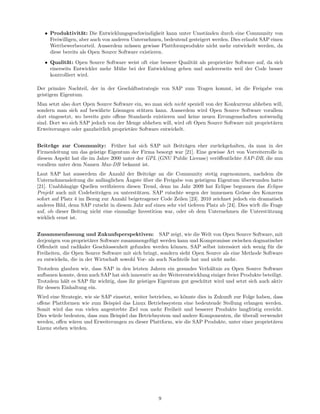 • Produktivit¨t: Die Entwicklungsgeschwindigkeit kann unter Umst¨nden durch eine Community von
                    a                                                  a
     Freiwilligen, aber auch von anderen Unternehmen, bedeutend gesteigert werden. Dies erlaubt SAP einen
     Wettbewerbsvorteil. Ausserdem m¨ssen gewisse Plattformprodukte nicht mehr entwickelt werden, da
                                        u
     diese bereits als Open Source Software existieren.
   • Qualit¨t: Open Source Software weist oft eine bessere Qualit¨t als propriet¨re Software auf, da sich
             a                                                   a              a
     einerseits Entwickler mehr M¨he bei der Entwicklung geben und andererseits weil der Code besser
                                 u
     kontrolliert wird.

Der prim¨re Nachteil, der in der Gesch¨ftsstrategie von SAP zum Tragen kommt, ist die Freigabe von
         a                            a
geistigem Eigentum.
Man setzt also dort Open Source Software ein, wo man sich nicht speziell von der Konkurrenz abheben will,
sondern man sich auf bew¨hrte L¨sungen st¨tzen kann. Ausserdem wird Open Source Software vorallem
                           a      o          u
dort eingesetzt, wo bereits gute oﬀene Standards existieren und keine neuen Errungenschaften notwendig
sind. Dort wo sich SAP jedoch von der Menge abheben will, wird oft Open Source Software mit propriet¨ren
                                                                                                    a
Erweiterungen oder ganzheitlich propriet¨re Software entwickelt.
                                        a


Beitr¨ge zur Community: Fr¨her hat sich SAP mit Beitr¨gen eher zur¨ckgehalten, da man in der
      a                          u                           a             u
Firmenleitung um das geistige Eigentum der Firma besorgt war [21]. Eine gewisse Art von Vorreiterrolle in
diesem Aspekt hat die im Jahre 2000 unter der GPL (GNU Public License) ver¨ﬀentlichte SAP-DB, die nun
                                                                           o
vorallem unter dem Namen Max-DB bekannt ist.
Laut SAP hat ausserdem die Anzahl der Beitr¨ge an die Community stetig zugenommen, nachdem die
                                                a
                             a         ¨
Unternehmensleitung die anf¨nglichen Angste uber die Freigabe von geistigem Eigentum uberwunden hatte
                                              ¨                                            ¨
[21]. Unabh¨ngige Quellen veriﬁzieren diesen Trend, denn im Jahr 2009 hat Eclipse begonnen das Eclipse
            a
Projekt auch mit Codebeitr¨gen zu unterst¨tzen. SAP rutschte wegen der immensen Gr¨sse des Konzerns
                            a              u                                               o
sofort auf Platz 4 im Bezug zur Anzahl beigetragener Code Zeilen [23]. 2010 zeichnet jedoch ein dramatisch
anderes Bild, denn SAP rutscht in diesem Jahr auf einen sehr viel tieferen Platz ab [24]. Dies wirft die Frage
auf, ob dieser Beitrag nicht eine einmalige Investition war, oder ob dem Unternehmen die Unterst¨tzung u
wirklich ernst ist.


Zusammenfassung und Zukunfsperspektiven: SAP zeigt, wie die Welt von Open Source Software, mit
derjenigen von propriet¨rer Software zusammengef¨gt werden kann und Kompromisse zwischen dogmatischer
                        a                         u
Oﬀenheit und radikaler Geschlossenheit gefunden werden k¨nnen. SAP selbst interssiert sich wenig f¨r die
                                                           o                                       u
Freiheiten, die Open Source Software mit sich bringt, sondern sieht Open Source als eine Methode Software
zu entwickeln, die in der Wirtschaft sowohl Vor- als auch Nachteile hat und nicht mehr.
Trotzdem glauben wir, dass SAP in den letzten Jahren ein gesundes Verh¨ltnis zu Open Source Software
                                                                          a
aufbauen konnte, denn auch SAP hat sich innovativ an der Weiterentwicklung einiger freier Produkte beteiligt.
Trotzdem h¨lt es SAP f¨r wichtig, dass ihr geistiges Eigentum gut gesch¨tzt wird und setzt sich auch aktiv
            a          u                                               u
f¨r dessen Einhaltung ein.
 u
Wird eine Strategie, wie sie SAP einsetzt, weiter betrieben, so k¨nnte dies in Zukunft zur Folge haben, dass
                                                                 o
oﬀene Plattformen wie zum Beispiel das Linux Betriebssystem eine bedeutende Stellung erlangen werden.
Somit wird das von vielen angestrebte Ziel von mehr Freiheit und besserer Produkte langfristig erreicht.
Dies w¨rde bedeuten, dass zum Beispiel das Betriebsystem und andere Komponenten, die uberall verwendet
      u                                                                                    ¨
werden, oﬀen w¨ren und Erweiterungen zu dieser Plattform, wie die SAP Produkte, unter einer propriet¨ren
               a                                                                                        a
Lizenz stehen w¨rden.
               u




                                                      9
 