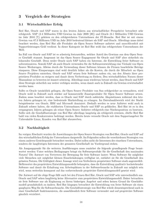 3     Vergleich der Strategien

3.1    Wirtschaftlicher Erfolg
Red Hat, Oracle und SAP waren in den letzten Jahren aus wirtschaftlicher Perspektive betrachtet sehr
erfolgreich. SAP (2.4 Milliarden USD Gewinn im Jahr 2009 [20]) und Oracle (6.1 Milliarden USD Gewinn
im Jahr 2010 [7]) geh¨ren zu den erfolgreichsten Unternehmen der IT-Branche. Red Hat ist mit einem
                      o
Gewinn von 87.3 Millionen USD im Jahr 2010 bedeutend kleiner als SAP und Oracle. Allerdings muss dabei
beachtet werden, dass Red Hat alle Produkte als Open Source Software anbietet und ausschliesslich mit
Supportleistungen Geld verdient. In dieser Kategorie ist Red Hat wohl das erfolgreichste Unternehmen der
Welt.
Im Fall von Oracle und SAP ist es schwierig festzustellen, welcher Anteil des Gewinns aus dem Open Sour-
ce Gesch¨ft stammt. Insgesamt ist das Open Source Engagement f¨r Oracle und SAP aber sicherlich ein
         a                                                           u
lohnendes Gesch¨ft. Denn weder Oracle noch SAP haben ein Interesse, die Entwcklung freier Software zu
                  a
subventionieren. Sowohl SAP als auch Oracle verwenden f¨r die Softwareentwicklung eine Vielzahl von Open
                                                           u
Source Werkzeugen. Alleine durch die Verwendung dieser Software k¨nnen die Firmen beachtliche Betr¨ge
                                                                      o                                 a
einsparen. Diese Einsparungen sind wohl deutlich h¨her als die Kosten, die durch die Mitarbeit an Open
                                                       o
Source Projekten entstehen. Oracle und SAP setzen freie Software zudem ein, um den Absatz ihrer pro-
priet¨ren Produkte zu steigern und damit deren Verbreitung zu f¨rdern. Den wirtschaftlichen Nutzen dieser
     a                                                            o
Massnahme zu bewerten ist ¨ussert schwierig. Allerdings muss wiederum betont werden, dass Oracle und SAP
                             a
diese Strategie sicherlich nur weiter verfolgen werden, wenn damit auch in Zukunft ein Gewinn erwirtschaftet
werden kann.
Sollte es Oracle tats¨chlich gelingen, die Open Source Produkte von Sun erfolgreicher zu vermarkten, wird
                     a
Oracle wohl in Zukunft noch st¨rker auf kommerzielle Zusatzprodukte f¨r Open Source Software setzen.
                                  a                                         u
Zudem muss beachtet werden, dass es Oracle und SAP durch zahlreiche Akquisitionen w¨hrend den letz-
                                                                                             a
ten Jahren gelungen ist, eine bedeutende Markstellung zu erlangen. Im Datenbankbereich wird der Markt
beispielsweise von Oracle, IBM und Microsoft dominiert. Deshalb werden es neue Anbieter wohl auch in
Zukunft schwer haben, die etablierten Unternehmen Oracle und SAP zu gef¨hrden. Red Hat ist es in den
                                                                               a
vergangenen Jahren gelungen als reiner Open Source Anbieter erfolgreich eine Nischenposition zu besetzen.
Sollte sich die Gesch¨ftsstrategie von Red Hat allerdings langristig als erfolgreich erweisen, d¨rfte Red Hat
                     a                                                                          u
bald von vielen Konkurrenten bedr¨ngt werden. Bereits heute versucht Oracle mit dem Supportangebot f¨r
                                    a                                                                      u
Unbreakable Linux, Kunden von Red Hat abzuwerben.


3.2    Nachhaltigkeit
Im vorigen Abschnitt wurden die Auswirkungen der Open Source Strategien von Red Hat, Oracle und SAP auf
den wirtschaftlichen Erfolg der Unternehmen dargestellt. Im Folgenden sollen die verschiedenen Strategien von
einem anderen Gesichtspunkt betrachtet werden. Dabei sollen nicht die Interessen der einzelnen Unternehmen,
sondern die langfristigen Interessen der gesamten Gesellschaft im Vordergrund stehen.
Als Ausgangspunkt f¨r die weiteren Ausf¨hrungen muss zun¨chst die folgende grundlegende Frage beant-
                     u                    u                   a
wortet werden: Unter welchen Bedingungen bringt ein Softwareprodukt f¨r die Gesellschaft den maximalen
                                                                         u
Nutzen? Die Antwort von Vertretern der Bewegung f¨r freie Software lautet: Wenn Software f¨r m¨glichst
                                                      u                                         u    o
viele Menschen mit m¨glichst kleinen Einschr¨nkungen verf¨gbar ist, entfaltet sie f¨r die Gesellschaft den
                      o                       a              u                       u
gr¨ssten Nutzen. Die G¨ltigkeit dieser Aussage wird von Verfechtern propriet¨rer Software stark angezweifelt.
  o                    u                                                    a
Bef¨rworter des propriet¨ren Entwicklungsmodells behaupten, dass die Entwicklung qualitativ hochstehender
    u                    a
Software und damit die Erhaltung von Arbeitspl¨tzen in der Softwarebranche in Zukunft nur m¨glich sein
                                                 a                                                o
wird, wenn weiterhin konsquent auf das vorherrschende propriet¨re Entwicklungsmodell gesetzt wird.
                                                                a
Die Antwort auf die obige Frage f¨llt auch bei den Firmen Red Hat, Oracle und SAP sehr unterschiedlich aus.
                                 a
Oracle und SAP sehen langfristig keine Alternative zum propriet¨ren Entwicklungsmodell. Daher betrachten
                                                                   a
sie freie Software nur als Erg¨nzung zu ihrem bisherigen Angebot und sehen keinen Grund ihr Gesch¨fts-
                              a                                                                          a
modell grunds¨tzlich zu ¨ndern. Red Hat hingegen betrachtet die Entwicklung von freier Software als einen
               a         a
gangbaren Weg f¨r die Softwarebranche. Die Gesch¨ftsstrategie von Red Hat w¨rde dementsprechend auch in
                 u                                   a                          u
einer Gesellschaft funktionenieren, die ausschliesslich freie Software verwendet und auf propriet¨re Software
                                                                                                 a
g¨nzlich verzichtet.
 a


                                                     10
 