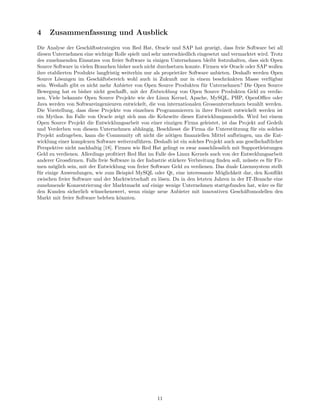 4    Zusammenfassung und Ausblick
Die Analyse der Gesch¨ftsstrategien von Red Hat, Oracle und SAP hat gezeigt, dass freie Software bei all
                        a
diesen Unternehmen eine wichtige Rolle spielt und sehr unterschiedlich eingesetzt und vermarktet wird. Trotz
des zunehmenden Einsatzes von freier Software in einigen Unternehmen bleibt festzuhalten, dass sich Open
Source Software in vielen Branchen bisher noch nicht durchsetzen konnte. Firmen wie Oracle oder SAP wollen
ihre etablierten Produkte langfristig weiterhin nur als propriet¨re Software anbieten. Deshalb werden Open
                                                                a
Source L¨sungen im Gesch¨ftsbereich wohl auch in Zukunft nur in einem beschr¨nkten Masse verf¨gbar
          o                 a                                                       a                  u
sein. Weshalb gibt es nicht mehr Anbieter von Open Source Produkten f¨r Unternehmen? Die Open Source
                                                                          u
Bewegung hat es bisher nicht geschaﬀt, mit der Entwicklung von Open Source Produkten Geld zu verdie-
nen. Viele bekannte Open Source Projekte wie der Linux Kernel, Apache, MySQL, PHP, OpenOﬃce oder
Java werden von Softwareingenieuren entwickelt, die von internationalen Grossunternehmen bezahlt werden.
Die Vorstellung, dass diese Projekte von einzelnen Programmierern in ihrer Freizeit entwickelt werden ist
ein Mythos. Im Falle von Oracle zeigt sich nun die Kehrseite dieses Entwicklungsmodells. Wird bei einem
Open Source Projekt die Entwicklungsarbeit von einer einzigen Firma geleistet, ist das Projekt auf Gedeih
und Verderben von diesem Unternehmen abh¨ngig. Beschliesst die Firma die Unterst¨tzung f¨r ein solches
                                               a                                       u       u
Projekt aufzugeben, kann die Community oft nicht die n¨tigen ﬁnanziellen Mittel aufbringen, um die Ent-
                                                           o
wicklung einer komplexen Software weiterzuf¨hren. Deshalb ist ein solches Projekt auch aus gesellschaftlicher
                                             u
Perspektive nicht nachhaltig [18]. Firmen wie Red Hat gelingt es zwar ausschliesslich mit Supportleistungen
Geld zu verdienen. Allerdings proﬁtiert Red Hat im Falle des Linux Kernels auch von der Entwcklungsarbeit
anderer Grossﬁrmen. Falls freie Software in der Industrie st¨rkere Verbreitung ﬁnden soll, m¨sste es f¨r Fir-
                                                             a                               u        u
men m¨glich sein, mit der Entwicklung von freier Software Geld zu verdienen. Das duale Lizenzsystem stellt
       o
f¨r einige Anwendungen, wie zum Beispiel MySQL oder Qt, eine interessante M¨glichkeit dar, den Konﬂikt
 u                                                                               o
zwischen freier Software und der Marktwirtschaft zu l¨sen. Da in den letzten Jahren in der IT-Branche eine
                                                       o
zunehmende Konzentrierung der Marktmacht auf einige wenige Unternehmen stattgefunden hat, w¨re es f¨r
                                                                                                   a       u
den Kunden sicherlich w¨nschenswert, wenn einige neue Anbieter mit innovativen Gesch¨ftsmodellen den
                          u                                                                a
Markt mit freier Software beleben k¨nnten.
                                     o




                                                     11
 
