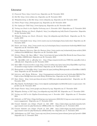 Literatur
 [1] Financial Times http://www.ft.com Abgerufen am 20. November 2010
 [2] Red Hat http://www.redhat.com Abgerufen am 20. November 2010
 [3] Wikipediaeintrag zu Red Hat http://www.wikipedia.org Abgerufen am 20. November 2010
 [4] Fedora Project http://fedoraproject.org Abgerufen am 20. November 2010
 [5] One Laptop per Child http://www.laptop.org Abgerufen am 20. November 2010
 [6] Vortrag von Oracle in der DigiSus-Vorlesung vom 8. November 2010 Abgerufen am 17. November 2010
 [7] Wikipedia Eintrag von Oracle (Englisch) http://en.wikipedia.org/wiki/Oracle Corporation Abgerufen
     am 20. November 2010
 [8] Wikipedia Eintrag von Oracle (Deutsch) http://de.wikipedia.org/wiki/Oracle Abgerufen am 20. No-
     vember 2010
 [9] Oracle Unbreakable Linux http://www.oracle.com/us/technologies/linux/index.html Abgerufen am 20.
     November 2010
[10] Oracle und Linux http://www.oracle.com/us/technologies/linux/commitment-leadership-066451.html
     Abgerufen am 20. November 2010
[11] Oracle Magazine Interview: Open for Business http://www.oracle.com/technetwork/issue-archive/2010
     /o40interview-086226.html Abgerufen am 20. November 2010
[12] (K)eine Chance f¨r Open Oﬃce? http://www.heise.de/open/artikel/Die-Woche-K-eine-Chance-fuer-
                     u
     OpenOﬃce-1099535.html Abgerufen am 20. November 2010
[13] The OpenOﬃce fork is oﬃcially here http://blogs.computerworld.com/17097/the openoﬃce fork is
     oﬃcially here Abgerufen am 20. November 2010
[14] Open Oﬃce Council members resign http://www.h-online.com/open/news/item/OpenOﬃce-org-Coun-
     cil-members-resign-Update-1124478.html Abgerufen am 20. November 2010
[15] Hintergr¨nde zu LibreOﬃce http://www.heise.de/open/meldung/Hintergruende-zu-LibreOﬃce-1100472
             u
     .html Abgerufen am 20. November 2010
[16] Interview with Monty Widenius http://itmanagement.earthweb.com/osrc/article.php/3861016/The-
     Fight-to-Save-MySQL-Interview-with-Monty-Widenius.htm Abgerufen am 20. November 2010
[17] Open Solaris http://www.pro-linux.de/news/1/15991/quo-vadis-opensolaris.html Abgerufen am 20.
     November 2010
[18] Blog Digitale Nachhaltigkeit http://www.digitale-nachhaltigkeit.ch/2010/09/oracle-vs-open-source Ab-
     gerufen am 20. November 2010
[19] Google Finance http://www.google.com/ﬁnance?q=sap Abgerufen am 17. November 2010
[20] Wikipedia Eintrag zu SAP http://en.wikipedia.org/wiki/SAP AG Abgerufen am 17. November 2010
[21] Vortrag von SAP in der DigiSus-Gessvorlesung vom 8. November 2010 Abgerufen am 17. November
     2010
[22] Fallstudie zu SAP http://blogs.the451group.com/opensource/2010/02/11/sap-as-a-case-study-for-open-
     source-engagement/ Abgerufen am 17. November 2010
[23] Commit Statistik vom Eclipse Projekt im Jahr 2009 http://dash.eclipse.org/dash/commits/web-
     app/commit-count-loc.php?show&year=2009&sortBy=loc Abgerufen am 17. November 2010
[24] Commit Statistik vom Eclipse Projekt im Jahr 2009 http://dash.eclipse.org/dash/commits/web-
     app/commit-count-loc.php?show&year=2010&sortBy=loc Abgerufen am 17. November 2010
[25] Ank¨ndigung von SAP http://www.sap.com/about/newsroom/press-releases/press.epx?pressid=12088
        u
     Abgerufen am 17. November 2010


                                                   12
 