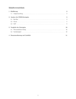 Inhaltsverzeichnis
1 Einf¨ hrung
      u                                                                                                              2
  1.1   Aufgabenstellung . . . . . . . . . . . . . . . . . . . . . . . . . . . . . . . . . . . . . . . . . . .       2

2 Analyse der FOSS-Strategien                                                                                       3
  2.1   Red Hat . . . . . . . . . . . . . . . . . . . . . . . . . . . . . . . . . . . . . . . . . . . . . . . .      3
  2.2   Oracle . . . . . . . . . . . . . . . . . . . . . . . . . . . . . . . . . . . . . . . . . . . . . . . . .     5
  2.3   SAP . . . . . . . . . . . . . . . . . . . . . . . . . . . . . . . . . . . . . . . . . . . . . . . . . .      8

3 Vergleich der Strategien                                                                                          10
  3.1   Wirtschaftlicher Erfolg . . . . . . . . . . . . . . . . . . . . . . . . . . . . . . . . . . . . . . . .     10
  3.2   Nachhaltigkeit    . . . . . . . . . . . . . . . . . . . . . . . . . . . . . . . . . . . . . . . . . . . .   10

4 Zusammenfassung und Ausblick                                                                                      11




                                                         1
 