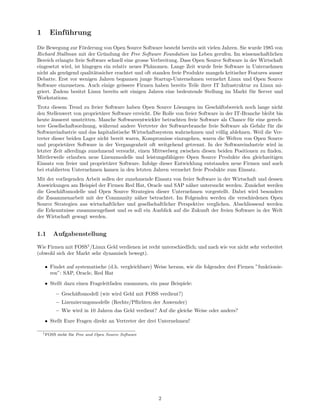 1      Einfuhrung
           ¨
Die Bewegung zur F¨rderung von Open Source Software besteht bereits seit vielen Jahren. Sie wurde 1985 von
                     o
Richard Stallman mit der Gr¨ndung der Free Software Foundation ins Leben gerufen. Im wissenschaftlichen
                              u
Bereich erlangte freie Software schnell eine grosse Verbreitung. Dass Open Source Software in der Wirtschaft
eingesetzt wird, ist hingegen ein relativ neues Ph¨nomen. Lange Zeit wurde freie Software in Unternehmen
                                                    a
nicht als gen¨gend qualit¨tssicher erachtet und oft standen freie Produkte mangels kritischer Features ausser
             u            a
Debatte. Erst vor wenigen Jahren begannen junge Startup-Unternehmen vermehrt Linux und Open Source
Software einzusetzen. Auch einige gr¨ssere Firmen haben bereits Teile ihrer IT Infrastruktur zu Linux mi-
                                      o
griert. Zudem besitzt Linux bereits seit einigen Jahren eine bedeutende Stellung im Markt f¨r Server und
                                                                                               u
Workstations.
Trotz diesem Trend zu freier Software haben Open Source L¨sungen im Gesch¨ftsbereich noch lange nicht
                                                               o                 a
den Stellenwert von propriet¨rer Software erreicht. Die Rolle von freier Software in der IT-Branche bleibt bis
                             a
heute ausserst umstritten. Manche Softwareentwickler betrachten freie Software als Chance f¨r eine gerech-
       ¨                                                                                       u
tere Gesellschaftsordnung, w¨hrend andere Vertreter der Softwarebranche freie Software als Gefahr f¨r die
                              a                                                                        u
Softwareindustrie und das kapitalistische Wirtschaftssystem wahrnehmen und v¨llig ablehnen. Weil die Ver-
                                                                                 o
treter dieser beiden Lager nicht bereit waren, Kompromisse einzugehen, waren die Welten von Open Source
und propriet¨rer Software in der Vergangenheit oft weitgehend getrennt. In der Softwareindustrie wird in
              a
letzter Zeit allerdings zunehmend versucht, einen Mittwelweg zwischen diesen beiden Positionen zu ﬁnden.
Mittlerweile erlauben neue Lizenzmodelle und leistungsf¨higere Open Source Produkte den gleichzeitigen
                                                          a
Einsatz von freier und propriet¨rer Software. Infolge dieser Entwicklung entstanden neue Firmen und auch
                                a
bei etablierten Unternehmen kamen in den letzten Jahren vermehrt freie Produkte zum Einsatz.
Mit der vorliegenden Arbeit sollen der zunehmende Einsatz von freier Software in der Wirtschaft und dessen
Auswirkungen am Beispiel der Firmen Red Hat, Oracle und SAP n¨her untersucht werden. Zun¨chst werden
                                                                  a                            a
die Gesch¨ftsmodelle und Open Source Strategien dieser Unternehmen vorgestellt. Dabei wird besonders
         a
die Zusammenarbeit mit der Community n¨her betrachtet. Im Folgenden werden die verschiedenen Open
                                            a
Source Strategien aus wirtschaftlicher und gesellschaftlicher Perspektive verglichen. Abschliessend werden
die Erkenntnisse zusammengefasst und es soll ein Ausblick auf die Zukunft der freien Software in der Welt
der Wirtschaft gewagt werden.


1.1     Aufgabenstellung

Wie Firmen mit FOSS1 /Linux Geld verdienen ist recht unterschiedlich; und nach wie vor nicht sehr verbreitet
(obwohl sich der Markt sehr dynamisch bewegt).

    • Findet auf systematische (d.h. vergleichbare) Weise heraus, wie die folgenden drei Firmen ”funktionie-
      ren”: SAP, Oracle, Red Hat
    • Stellt dazu einen Frageleitfaden zusammen, ein paar Beispiele:
         – Gesch¨ftsmodell (wie wird Geld mit FOSS verdient?)
                a
         – Lizenzierungsmodelle (Rechte/Pﬂichten der Anwender)
         – Wie wird in 10 Jahren das Geld verdient? Auf die gleiche Weise oder anders?
    • Stellt Eure Fragen direkt an Vertreter der drei Unternehmen!

    1 FOSS   steht f¨r Free and Open Source Software
                    u




                                                       2
 