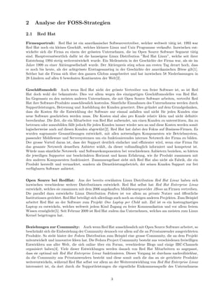 2     Analyse der FOSS-Strategien

2.1    Red Hat

Firmenportrait: Red Hat ist ein amerikanischer Softwarevertreiber, welcher weltweit t¨tig ist. 1993 war
                                                                                         a
Red Hat noch ein kleines Gesch¨ft, welches kleinere Linux und Unix Programme verkaufte. Inzwischen ent-
                                a
wickelte sich die Firma zu einem der gr¨ssten Unternehmen, die im Open Source Software Segment t¨tig
                                        o                                                              a
sind. Hauptverantwortlich daf¨r ist die hauseigene Linux Distribution ”Red Hat Linux”, welche seit ihrer
                              u
Entstehung 1994 stetig weiterentwickelt wurde. Ein Meilenstein in der Geschichte der Firma war, als sie im
Jahre 1999 zu einer Aktiengesellschaft wurde. Der Aktienpreis stieg schon am ersten Tag derart hoch, dass
er noch bis heute, als der achtgr¨sste Ersttagesanstieg in der Geschichte der amerikanischen B¨rse gilt[1].
                                  o                                                           o
Seither hat die Firma sich uber den ganzen Globus ausgebreitet und hat inzwischen 58 Niederlassungen in
                           ¨
28 L¨ndern auf allen 6 bewohnten Kontinenten der Welt[2].
     a


Gesch¨ftsmodell: Auch wenn Red Hat nicht der gr¨sste Vertreiber von freier Software ist, so ist Red
       a                                                 o
Hat doch wohl der bekannteste. Dies vor allem wegen des einzigartigen Gesch¨ftsmodelles von Red Hat.
                                                                               a
Im Gegensatz zu den meisten anderen Unternehmen, die mit Open Source Software arbeiten, vertreibt Red
Hat ihre Software-Produkte ausschliesslich kostenlos. S¨mtliche Einnahmen des Unternehmens werden durch
                                                       a
Supportleistungen, Betreuung und Ausbildung der Kunden generiert. Dies gr¨ndet auf dem Grundgedanken,
                                                                           u
dass die Kosten f¨r die Entwicklung der Software nur einmal anfallen und nicht f¨r jeden Kunden eine
                  u                                                                 u
neue Software geschrieben werden muss. Die Kosten sind also pro Kunde relativ klein und nicht deﬁnitiv
berechenbar. Die Zeit, die ein Mitarbeiter von Red Hat aufwendet, um einen Kunden zu unterst¨tzen, ihn zu
                                                                                             u
betreuen oder auszubilden f¨llt jedoch f¨r jeden Kunden immer wieder neu an und diese Kosten werden somit
                            a           u
logischerweise auch auf diesen Kunden abgew¨lzt[2]. Red Hat hat dabei den Fokus auf Business-Firmen. Es
                                               a
wurden sogenannte Gesamtl¨sungen entwickelt, mit allen notwendigen Komponenten wie Betriebssystem,
                              o
passender Middleware und Serversystemen um ein funktionierendes internes Netzwerk der Firma zu bilden.
Der grosse Vorteil daran ist, dass der Support deutlich einfacher und eﬃzienter wird, wenn eine Firma f¨r
                                                                                                       u
das gesamte Netzwerk denselben Anbieter w¨hlt, da dieser vollumf¨nglich informiert und kompetent ist.
                                               a                     a
W¨rde man s¨mtliche Netzwerk- und Softwarekomponenten bei verschiedenen Anbietern beziehen, so h¨tten
  u           a                                                                                     a
die jeweiligen Supporter nur beschr¨nkten Horizont und kaum Erfahrung, wie ihr Produkt zusammen mit
                                     a
den anderen Komponenten funktioniert. Zusammengefasst sieht sich Red Hat also nicht als Fabrik, die ein
Produkt herstellt und vermarktet, sondern als Dienstleistungsbetrieb, der seinen Kunden Support zur frei
verf¨gbaren Software anbietet.
    u


Open Source bei RedHat: Aus der bereits erw¨hnten Linux Distribution Red Hat Linux haben sich
                                                         a
inzwischen verschiedene weitere Distributionen entwickelt. Red Hat selbst hat Red Hat Enterprise Linux
entwickelt, welches sie zusammen mit dem 2006 angekauften Middlewareprovider JBoss an Firmen vertreiben.
Die parallel dazu entwickelte Linux Distribution Fedora ist vor allem an private Nutzer und ¨ﬀentliche
                                                                                                     o
Institutionen gerichtet. Red Hat beteiligt sich allerdings auch noch an einigen anderen Projekten. Zum Beispiel
arbeitet Red Hat an der Software zum Projekt One Laptop per Child mit. Ziel ist es ein kosteng¨nstiges u
Laptop zu entwickeln, welches weltweit jedem Kind Zugang zu freier Kommunikation und vor allem freiem
Wissen erm¨glicht[5]. Seit Februar 2009 ist Red Hat zudem das Unternehmen, welches am meisten zum Linux
            o
Kernel beigetragen hat.


Beziehungen zur Community: Auch wenn Red Hat ausschliesslich mit Open Source Software arbeitet, so
beschr¨nkt sich die Einbeziehung der Community dennoch vor allem auf die an Privatanwender ausgerichteten
       a
Produkte. So steht hinter der Fedora Distribution zum Beispiel eine grosse Community, die an dem Projekt
mitentwickelt und innovative Ideen hat. Die Fedora Project Community besteht aus verschiedenen freiwilligen
Entwicklern aus aller Welt, die sich online uber ein Forum, verschiedene Blogs und einige IRC-Channels
                                             ¨
organisiert haben[4]. Viele dieser Entwicklungen werden danach von Red Hat Mitarbeitern so angepasst,
dass sie optimal mit Red Hat Enterprise Linux funktionieren. Dieser Vorgang ist durchaus nachvollziehbar,
da die Community aus Privatanwendern besteht und diese somit auch die das an sie gerichtete Produkte
weiterentwickeln, w¨hrend Red Hat selbst vor allem an der Weiterentwicklung von Red Hat Enterprise Linux
                     a
interessiert ist, da dort durch die Supportleistungen die eigentliche Einkommensquelle des Unternehmens


                                                      3
 