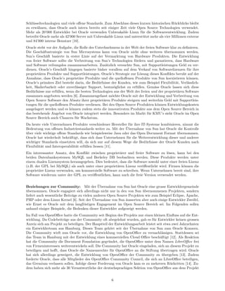 Schl¨sseltechnologien und viele oﬀene Standards. Zum Abschluss dieses kurzen historischen R¨ckblicks bleibt
    u                                                                                       u
zu erw¨hnen, dass Oracle auch intern bereits seit einiger Zeit viele Open Source Technologien verwendet.
       a
Mehr als 20’000 Entwickler bei Oracle verwenden Unbreakable Linux f¨r die Softwareentwicklung. Zudem
                                                                       u
betreibt Oracle mehr als 42’000 Server mit Unbreakable Linux und unterst¨tzt mehr als vier Millionen externe
                                                                        u
und 84’000 interne Benutzer [10].
Oracle steht vor der Aufgabe, die Rolle des Unterhnehmens in der Welt der freien Software klar zu deﬁnieren.
Die Gesch¨ftsstrategie von Sun Microsystems kann von Oracle nicht ohne weiteres ubernommen werden.
           a                                                                           ¨
Sun’s Gesch¨ft basierte in erster Linie auf der Vermarktung von Hardware Produkten. Die Entwicklung
             a
von freier Software sollte die Verbreitung von Sun’s Technologien f¨rdern und garantieren, dass Hardware
                                                                    o
und Software reibungslos zusammenarbeiten. Zus¨tzlich versuchte Sun, mit Supportleistungen Geld zu ver-
                                                   a
dienen. Oracle’s Gesch¨ft hingegen basierte bisher vorallem auf dem Verkauf von Softwarelizenzen f¨r ihre
                       a                                                                             u
propriet¨ren Produkte und Supportleistungen. Oracle’s Strategie zur L¨sung dieses Konﬂikts beruht auf der
        a                                                              o
Annahme, dass Oracle’s propriet¨re Produkte und die quelloﬀenen Produkte von Sun koexistieren k¨nnen.
                                  a                                                                   o
Oracle’s prim¨res Ziel besteht darin, die Bed¨rfnisse der Kunden, wie zum Beispiel Flexibilit¨t, Verl¨sslich-
               a                             u                                                a      a
keit, Skalierbarkeit oder zuverl¨ssiger Support, bestm¨glichst zu erf¨llen. Gem¨ss Oracle lassen sich diese
                                a                      o             u           a
Bed¨rfnisse nur erf¨llen, wenn die besten Technologien aus der Welt der freien und der propriet¨ren Software
    u               u                                                                           a
zusammen angeboten werden [6]. Zusammengefasst m¨chte Oracle mit der Entwicklung und Verbreitung von
                                                      o
Open Source Software den Absatz ihrer propriet¨ren Produkte steigern und weiterhin Geld mit Supportleis-
                                                 a
tungen f¨r die quelloﬀenen Produkte verdienen. Bei den Open Source Produkten k¨nnen Entwicklungskosten
        u                                                                          o
ausgelagert werden und es k¨nnen zudem stets die innovativsten Produkte aus dem Open Source Bereich in
                             o
das bestehende Angebot von Oracle integriert werden. Besonders im Markt f¨r KMU’s sieht Oracle im Open
                                                                             u
Source Bereich auch Chancen f¨r Wachstum.
                                u
Da heute viele Unternehmen Produkte verschiedener Hersteller f¨r ihre IT-Systeme kombinieren, nimmt die
                                                                u
                                                              ¨
Bedeutung von oﬀenen Industriestandards weiter zu. Mit der Ubernahme von Sun hat Oracle die Kontrolle
uber viele wichtige oﬀene Standards wie beispielsweise Java oder das Open Document Format ubernommen.
¨                                                                                           ¨
Oracle hat wiederholt bekr¨ftigt, dass sich dass Unternehmen f¨r die Weiterentwicklung dieser und anderer
                           a                                   u
wichtiger Standards einsetzten will, da sich nur auf diesem Wege die Bed¨rfnisse der Oracle Kunden nach
                                                                         u
Flexibilit¨t und Interoperabilit¨t erf¨llen liessen [11].
          a                     a     u
Ein interessanter Ansatz, den Konﬂikt zwischen propriet¨rer und freier Software zu l¨sen, kann bei den
                                                        a                            o
beiden Datenbanksystemen MySQL und Berkeley DB beobachten werden. Diese Produkte werden unter
einem dualen Lizenzsystem herausgegeben. Dies bedeutet, dass die Software sowohl unter einer freien Lizenz
(z.B. der GPL bei MySQL) als auch unter einer propriet¨ren Lizenz ver¨ﬀentlicht wird. Firmen k¨nnen die
                                                      a               o                          o
propriet¨re Lizenz verwenden, um kommerzielle Software zu schreiben. Wenn Unternehmen bereit sind, ihre
        a
Software wiederum unter der GPL zu ver¨ﬀentlichen, kann auch die freie Version verwendet werden.
                                       o

                                              ¨
Beziehungen zur Community: Mit der Ubernahme von Sun hat Oracle eine grosse Entwicklergemeinde
ubernommen. Oracle engagiert sich allerdings nicht nur in den von Sun ubernommenen Projekten, sondern
¨                                                                       ¨
liefert auch wesentliche Beitr¨ge zu vielen anderen Open Source Projekten wie zum Beispiel Eclipse, Apache,
                              a
                                           ¨
PHP oder dem Linux Kernel [6]. Seit der Ubernahme von Sun ¨usserten aber auch einige Entwickler Zweifel,
                                                              a
wie Ernst es Oracle mit dem langfristigen Engagement im Open Source Bereich sei. Im Folgenden sollen
anhand einiger Beispiele, die Bedenken dieser Entwickler aufgezeigt werden.
Im Fall von OpenOﬃce hatte die Community seit Beginn des Projekts nur einen kleinen Einﬂuss auf die Ent-
wicklung. Da Codebeitr¨ge aus der Community oft abegelehnt wurden, gab es f¨r Entwickler keinen grossen
                        a                                                       u
Anreiz sich am Projekt zu beteiligen. Der Hauptteil der Entwicklungsarbeit leistet seit etwa zwei Jahrzehnten
                                                                 ¨
ein Entwicklerteam aus Hamburg. Dieses Team geh¨rt seit der Ubernahme von Sun zum Oracle Konzern.
                                                     o
Die Community wirft nun Oracle vor, die Entwicklung von OpenOﬃce zu vernachl¨ssigen. Stattdessen sei
                                                                                      a
das Team in Hamburg mit der Entwicklung eines kommerziellen Cloud Oﬃce besch¨ftigt [12]. Als Reaktion
                                                                                     a
hat die Community die Document Foundation gegr¨ndet, die OpenOﬃce unter dem Namen LibreOﬃce frei
                                                    u
von Firmeninteressen weiterentwickeln soll. Die Community hat Oracle eingeladen, sich an diesem Projekt zu
beteiligen und hoﬀt, dass Oracle die Namensrechte f¨r OpenOﬃce an die Stiftung ubertragen wird. Oracle
                                                      u                              ¨
hat sich allerdings geweigert, die Entwicklung von OpenOﬃce der Community zu ubergeben [13]. Zudem
                                                                                       ¨
forderte Oracle, dass alle Mitglieder des OpenOﬃce Community Council, die sich an LibreOﬃce beteiligen,
das Gremium verlassen sollen. Infolge dieser Forderung von Oracle kam es zu mehreren R¨ckritten [14]. Zu-
                                                                                            u
dem haben sich mehr als 30 Verantwortliche der deutschsprachigen Sektion von OpenOﬃce aus dem Projekt


                                                     6
 