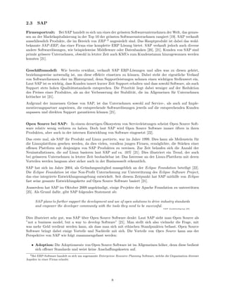 2.3     SAP

Firmenportrait: Bei SAP handelt es sich um eines der gr¨ssten Softwareunternehmen der Welt, das gemes-
                                                           o
sen an der Marktkapitalisierung in der Top 10 der gr¨ssten Softwareunternehmen rangiert [19]. SAP verkauft
                                                    o
ausschliesslich Produkte, die im Bereich von ERP 2 angesiedelt sind. Das Hauptprodukt ist dabei das wohl-
bekannte SAP-ERP, das einer Firma eine komplette ERP L¨sung bietet. SAP verkauft jedoch auch diverse
                                                             o
andere Softwarel¨sungen, wie beispielsweise Middleware oder Datenbanken [20], [21]. Kunden von SAP sind
                 o
prim¨r gr¨ssere Unternehmen, obwohl in letzter Zeit auch KMUs zum Kundenstamm hinzugewonnen werden
     a    o
konnten [21].


Gesch¨ftsmodell: Wie bereits erw¨hnt, verkauft SAP ERP-L¨sungen und alles was zu diesen geh¨rt,
        a                            a                            o                                     o
beziehungsweise notwendig ist, um diese eﬀektiv einsetzen zu k¨nnen. Dabei steht der eigentliche Verkauf
                                                                o
von Softwarelizenzen eher im Hintergrund, denn Supportleistungen nehmen einen wichtigen Stellenwert ein.
Laut SAP ist es wichtig, dass Kunden innert kurzer Zeit Support erhalten und dass sowohl Software, als auch
Support stets hohen Qualit¨tsstandards entsprechen. Die Priorit¨t liegt dabei weniger auf der Reduktion
                            a                                     a
des Preises eines Produktes, als an der Verbesserung der Stabilit¨t, die im Allgemeinen f¨r Unternehmen
                                                                  a                       u
kritischer ist [21].
Aufgrund der immensen Gr¨sse von SAP, ist das Unternehmen sowohl auf Service-, als auch auf Imple-
                          o
mentierungspartner angwiesen, die entsprechende Softwarel¨sungen jeweils auf die entsprechenden Kunden
                                                         o
anpassen und direkten Support garantieren k¨nnen [21].
                                           o

                                               ¨
Open Source bei SAP: In einem derartigen Okosystem von Serviceleistungen scheint Open Source Soft-
ware relativ wenig verloren zu haben. Doch laut SAP wird Open Source Software immer ¨fters in ihren
                                                                                    o
Produkten, aber auch in der internen Entwicklung von Software eingesetzt [22].
Das erste mal, als SAP ihr Produkt auf Linux portierte, war im Jahre 1999. Dies kann als Meilenstein f¨r
                                                                                                       u
die Linuxplattform gesehen werden, da dies vielen, vorallem jungen Firmen, erm¨glichte, die St¨rken einer
                                                                                o              a
oﬀenen Plattform mit denjenigen von SAP Produkten zu vereinen. Zur Zeit belaufen sich die Anzahl der
Neuinstallationen, die auf Linux basieren laut SAP auf ca. 20% [21]. Dies illustriert ein Trend, der auch
bei gr¨sseren Unternehmen in letzter Zeit beobachtbar ist: Das Interesse an der Linux-Plattform mit deren
      o
Vorteilen werden langsam aber sicher auch in der Businesswelt erkenntlich.
SAP hat sich im Jahre 2004, als Gr¨ndungsmitglied massgeblich an der Eclipse Foundation beteiligt [22].
                                    u
Die Eclipse Foundation ist eine Non-Proﬁt Unternehmung zur Unterst¨tzung des Eclipse Software Project,
                                                                     u
das eine integrierte Entwicklungsumgebung entwickelt. Seit diesem Zeitpunkt hat SAP mithilfe von Eclipse
fast seine gesamte Entwicklungskette auf Open Source Software basiert [21].
Ausserdem hat SAP im Oktober 2009 angek¨ndigt, einige Projekte der Apache Foundation zu unterst¨tzen
                                            u                                                  u
[25]. Als Grund daf¨r, gibt SAP folgendes Statement ab:
                   u

      SAP plans to further support the development and use of open solutions to drive industry standards
      and empower the developer community with the tools they need to be successful.
                                                                                                 SAP Annk¨ ndigung [25]
                                                                                                         u




Dies illustriert sehr gut, was SAP uber Open Source Software denkt: Laut SAP sieht man Open Source als
                                   ¨
”not a business model, but a way to develop Software” [21]. Man stellt sich also vielmehr die Frage, mit
was mehr Geld verdient werden kann, als dass man sich mit ethischen Standpunkten befasst. Open Source
Software bringt dabei einige Vorteile und Nachteile mit sich. Die Vorteile von Open Source kann aus der
Perspektive von SAP wie folgt zusammengefasst werden:

   • Adoption: Die Adoptionsrate von Open Source Software ist im Allgemeinen h¨her, denn diese bedient
                                                                              o
     sich oﬀener Standards und weist keine Anschaﬀungskosten auf.
  2 Bei ERP-Software handelt es sich um sogenannte Enterpriese Resource Planning Software, welche die Organisation diverser

Aspekte in einer Firma erlaubt.




                                                            8
 