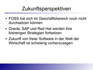 Zukunftsperspektiven
   FOSS hat sich im Geschäftsbereich noch nicht
    durchsetzen können
   Oracle, SAP und Red Hat werden ihre
    bisherigen Strategien fortsetzen
   Zukunft von freier Software in der Welt der
    Wirtschaft ist schwierig vorherzusagen
 