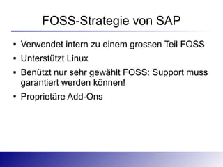 FOSS-Strategie von SAP
   Verwendet intern zu einem grossen Teil FOSS
   Unterstützt Linux
   Benützt nur sehr gewählt FOSS: Support muss
    garantiert werden können!
   Proprietäre Add-Ons
 