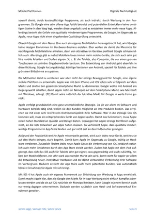 Mobile Plattformen                                                            Digitale Nachhaltigkeit


sowohl direkt, durch kostenpflichtige Programme, als auch indirekt, durch Werbung in den Pro-
grammen. Da Google eine sehr offene App Politik betreibt und potentiellen Entwicklern keine unnö-
tigen Steine in den Weg legt, werden diese angelockt und es entstehen immer mehr neue Apps. Al-
lerdings besteht die Gefahr von qualitativ minderwertigen Programmen, da Google, im Gegensatz zu
Apple, neue Apps nicht einer eingehenden Qualitätsprüfung unterzieht.

Obwohl Google mit dem Nexus One auch ein eigenes Mobiltelefon herausgebracht hat, wird Google
keine riesigen Einnahmen im Hardware-Business erzielen. Eher wollen sie damit die Messlatte für
nachfolgende Mobiltelefone anheben, denn von attraktiveren Geräten profitiert Google schlussend-
lich auch. Allerdings gibt es nebst Mobiltelefonen immer mehr mobile Geräte, die sich auch sehr gut
fürs mobile Arbeiten und Surfen eignen. So z. B. die Tablets, also Computer, die nur einen grossen
Touchscreen als primäre Eingabemethode besitzen. Die Entwicklung von Android geht ebenfalls in
diese Richtung. Google hat angekündigt, künftige Versionen von Android, speziell für Tablets und ihre
grösseren Bildschirme anzupassen.

Die Motivation Geld zu verdienen war aber nicht der einzige Beweggrund für Google, eine eigene
mobile Plattform zu entwickeln. Apple war mit dem iPhone und iOS schon sehr erfolgreich auf dem
Markt und drohte den gesamten Smartphone Markt zu dominieren. Google wollte mit Android ein
Gegengewicht schaffen, damit Apple nicht ein Monopol auf dem Smartphone Markt, wie Microsoft
mit Windows, erlangt. (22) Damit wäre natürlich der lukrative Markt für Google in weite Ferne ge-
rückt.

Apple verfolgt grundsätzlich eine ganz unterschiedliche Strategie. Da sie vor allem im Software und
Hardware Bereich tätig sind, wollen sie den Kunden möglichst an ihre Produkte binden. Das errei-
chen sie mit einer sehr restriktiven Distributionspolitik ihrer Software. Wer in die Vorzüge von iOS
kommen will, muss ein entsprechendes Gerät von Apple kaufen. Damit das funktioniert, muss Apple
einen hohen Standard an Qualität und Design bieten. Deswegen hat Apple strenge Richtlinien aufge-
stellt, an die sich Entwickler von Apps halten müssen. So verhindert Apple, dass qualitativ minder-
wertige Programme im App Store landen und gar nicht erst an den Endbenutzer gelangen.

Aufgrund der Popularität welche Apple mittlerweile geniest, wird auch jedes neue Gerät, welches sie
auf den Markt bringen, stark begehrt. Damit kann Apple im Gegensatz zu Google, kräftig an Hard-
ware verdienen. Zusätzlich fördert jedes neue Apple Gerät die Verbreitung von iOS, wodurch natür-
lich auch mehr Einnahmen durch den App Store erzielt werden. Zudem hat Apple mit dem iPad auf-
gezeigt, dass sich das iOS auch für Tablets sehr gut eignet, was gegenwärtig und auch zukünftig, ne-
ben den Mobiltelefonen, ein sehr stark wachsender Markt sein wird. Somit steht für Apple vor allem
die Entwicklung neuer, innovativer Hardware und die damit verbundene Verbreitung ihrer Software
im Vordergrund. Dadurch erreicht der App Store auch mehr potentielle Kunden, was automatisch
höhere Einnahmen für Apple mit sich bringt.

Mit iOS 4 hat Apple auch ein eigenes Framework zur Einbindung von Werbung in Apps entwickelt.
Damit macht Apple klar, dass sie Google den Markt für In-App-Werbung nicht einfach kampflos über-
lassen werden und da sie auf iOS natürlich ein Monopol besitzen, kann Google in jenem Bereich auch
nur wenig dagegen unternehmen. Dadurch werden zusätzlich zum Hard- und Softwareverkauf Ein-
nahmen generiert.




Jorim Jaggi, Samuel Hitz, Selim Cinek                                                         Seite 9
 