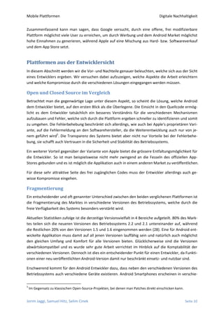 Mobile Plattformen                                                                   Digitale Nachhaltigkeit


Zusammenfassend kann man sagen, dass Google versucht, durch eine offene, frei modifizierbare
Plattform möglichst viele User zu erreichen, um durch Werbung und dem Android Market möglichst
hohe Einnahmen zu generieren, während Apple auf eine Mischung aus Hard- bzw. Softwareverkauf
und dem App Store setzt.


Plattformen aus der Entwicklersicht
In diesem Abschnitt werden wir die Vor- und Nachteile genauer beleuchten, welche sich aus der Sicht
eines Entwicklers ergeben. Wir versuchen dabei aufzuzeigen, welche Aspekte die Arbeit erleichtern
und welche Kompromisse durch die verschiedenen Lösungen eingegangen werden müssen.

Open und Closed Source im Vergleich
Betrachtet man die gegenwärtige Lage unter diesem Aspekt, so scheint die Lösung, welche Android
dem Entwickler bietet, auf den ersten Blick als die Überlegene. Die Einsicht in den Quellcode ermög-
licht es dem Entwickler tatsächlich ein besseres Verständnis für die verschiedenen Mechanismen
aufzubauen und Fehler, welche sich durch die Plattform ergeben schneller zu identifizieren und somit
zu umgehen. Die Fehlerbehebung beschränkt sich allerdings, wie auch bei Apple‘s proprietären Vari-
ante, auf die Fehlermeldung an den Softwarehersteller, da die Weiterentwicklung auch nur von je-
nem geführt wird5. Die Transparenz des Systems bietet aber nicht nur Vorteile bei der Fehlerbehe-
bung, sie schafft auch Vertrauen in die Sicherheit und Stabilität des Betriebssystems.

Ein weiterer Vorteil gegenüber der Variante von Apple bietet die grössere Entfaltungsmöglichkeit für
die Entwickler. So ist man beispielsweise nicht mehr zwingend an die Fesseln des offiziellen App-
Stores gebunden und es ist möglich die Applikation auch in einem anderen Market zu veröffentlichen.

Für diese sehr attraktive Seite des frei zugänglichen Codes muss der Entwickler allerdings auch ge-
wisse Kompromisse eingehen.

Fragmentierung
Ein entscheidender und oft genannter Unterschied zwischen den beiden verglichenen Plattformen ist
die Fragmentierung des Marktes in verschiedene Versionen des Betriebssystems, welche durch die
freie Verfügbarkeit des Systems besonders verstärkt wird.

Aktuellen Statistiken zufolge ist die derzeitige Versionsvielfalt in 4 Bereiche aufgeteilt. 80% des Mark-
tes teilen sich die neueren Versionen des Betriebssystems 2.2 und 2.1 untereinander auf, während
die Restlichen 20% von den Versionen 1.5 und 1.6 eingenommen werden (28). Eine für Android ent-
wickelte Applikation muss damit auf all jenen Versionen lauffähig sein und natürlich auch möglichst
den gleichen Umfang und Komfort für alle Versionen bieten. Glücklicherweise sind die Versionen
abwärtskompatibel und es wurde sehr gute Arbeit verrichtet im Hinblick auf die Komptabilität der
verschiedenen Versionen. Dennoch ist dies ein entscheidender Punkt für einen Entwickler, da Funkti-
onen einer neu veröffentlichten Android-Version damit nur beschränkt einsetz- und nutzbar sind.

Erschwerend kommt für den Android Entwickler dazu, dass neben den verschiedenen Versionen des
Betriebssystems auch verschiedene Geräte existieren. Android Smartphones erscheinen in verschie-

5
    Im Gegensatz zu klassischen Open-Source-Projekten, bei denen man Patches direkt einschicken kann.


Jorim Jaggi, Samuel Hitz, Selim Cinek                                                                   Seite 10
 
