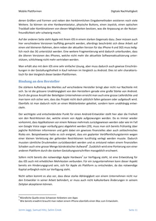 Mobile Plattformen                                                                 Digitale Nachhaltigkeit


denen Größen und Formen und neben den herkömmlichen Eingabemethoden existieren noch viele
Weitere. So können sie eine Hardwaretastatur, physische Buttons, einen Joystick, einen optischen
Trackball oder Kombinationen von diesen Möglichkeiten besitzen, was die Anpassung an die Nutzer-
freundlichkeit sehr schwierig macht.

Auf der anderen Seite steht Apple mit ihrem iOS in einem starken Gegensatz dazu. Zwar müssen auch
hier verschiedene Versionen lauffähig gemacht werden, allerdings beschränkt sich diese Arbeit auf
einen viel kleineren Rahmen, denn neben der aktuellen Version für das iPhone 4 und 3GS muss ledig-
lich noch das 3G unterstützt werden. Eine weitere Fragmentierung wird dadurch unterbunden, dass
die älteren Versionen des iPhones, welche nicht mehr die aktuellste Softwareaktualisierung unter-
stützen, schlichtweg nicht mehr vertrieben werden.

Man erhält also mit dem iOS eine sehr einfache Lösung, aber muss dadurch auch gewisse Einschrän-
kungen in der Gestaltungsfreiheit in Kauf nehmen im Vergleich zu Android. Dies ist sehr charakteris-
tisch für den Vergleich dieser beiden Plattformen.

Bindung an den Hersteller
Die stärkere Aufteilung des Marktes auf verschiedene Hersteller bringt aber nicht nur Nachteile mit
sich. So ist die grössere Unabhängigkeit von den Herstellern gerade eine große Stärke von Android.
Durch die grosse Anzahl der Beteiligten Unternehmen erreicht man auch eine grosse Lieferdichte und
man kann sich sicher sein, dass das Projekt nicht doch plötzlich fallen gelassen oder aufgekauft wird.
Ebenfalls ist man dadurch nicht an einen Mobilanbieter gekettet, sondern kann unabhängig entwi-
ckeln.

Der wichtigste und entscheidendste Punkt für einen Android-Entwickler stellt hier aber die Freiheit
von den Restriktionen dar, welche einem von Apple aufgezwungen werden. Da es immer wieder
vorkommt, dass Applikationen vor einem Release mehrmals zurückgewiesen werden oder wie im Fall
von Google Voice sogar vorläufig ganz abgelehnt werden (29), muss man sich bereits frühzeitig über
jegliche Richtlinien informieren und geht dabei ein gewisses finanzielles aber auch zeittechnisches
Risiko ein. Beispielsweise hatte es sich ereignet, dass ein geplanter Veröffentlichungstermin wegen
einer kleinen Verletzung der geltenden Restriktionen kurzfristig verlegt werden musste. Dadurch
mussten sämtliche Druckmedien zurückbeordert werden und es entstand neben einem finanziellen
Schaden auch eine grosse Menge bürokratischer Aufwand6. Zusätzlich wird eine Portierung von einer
anderen Plattform durch die starken Gestaltungsvorschriften massgeblich erschwert.

Sofern nicht bereits die notwendige Apple Hardware7 zur Verfügung steht, ist eine Entwicklung für
das iOS auch mit erheblichen Mehrkosten verbunden. Für ein Jungunternehmen kann dieser Aspekt
bereits ein Hinderungsgrund sein, sich für Apple als Plattform zu entscheiden, da das notwendige
Kapital anfänglich nicht zur Verfügung steht.

Nicht selten kommt es also vor, dass diese starke Abhängigkeit von einem Unternehmen nicht nur
den Entwickler in seiner Arbeit behindert, er muss auch nicht kalkulierbare Änderungen in seinem
Zeitplan akzeptieren können.



6
    Mündliche Quelle eines Schweizer Anbieters von Apps
7
    Wie bereits erwähnt braucht man neben einem iPhone ebenfalls einen Mac zum Entwickeln.


Jorim Jaggi, Samuel Hitz, Selim Cinek                                                             Seite 11
 