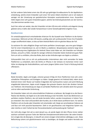 Mobile Plattformen                                                            Digitale Nachhaltigkeit


Auf der anderen Seite bietet einem das iOS sehr gut gefertigte Grundbausteine für die Applikations-
entwicklung, welche einem Entwickler auch einen Teil seiner Arbeit erleichtert und er sich dadurch
weniger mit der Umsetzung von gestalterischen Konzepten auseinandersetzen muss. Ausserdem
liefert Apple einen sehr guten Entwicklersupport, welcher bei Android grösstenteils von der Commu-
nity übernommen werden muss.

Auch hier sehen wir wieder, dass der Entwickler mit dem iOS eine sehr einfache und elegante Lösung
geboten wird, er dafür aber wieder Kompromisse in seiner Gestaltungfreiheit eingehen muss.

Konkurrenz
Ein entwicklungstechnisch entscheidendes Kriterium für die Auswahl einer Plattform ist die Konkur-
renzanalyse. Während auf dem iOS bereits unzählig viele sehr professionelle Firmen ihre Produktlö-
sungen veröffentlicht haben, ist dies auf dem Android Markt nicht im gleichen Masse der Fall.

So existieren für viele alltägliche Dinge noch keine perfekten Umsetzungen, was eine gute Gelegen-
heit für einen Entwicklerteam ist, sich im Markt zu etablieren. Beispielsweise existierte lange keine
gute Umsetzung eines Zugfahrplans für Android. Diese Lücke haben wir, die Entwickler von Fahrplan
Schweiz, versucht zu füllen. Gerade für weniger erfahrene Entwickler bietet Android eine gute Platt-
form um sich zu entfalten, ohne das Risiko, doch an den Anforderungen von Apple zu scheitern.

Schlussendlich lässt sich es sich als professionelles Unternehmen aber nicht vermeiden für beide
Plattformen zu entwickeln, denn die Dichte an iPhones in der Schweiz ist momentan immer noch
höher als diejenige der Androidtelefone, auch wenn jüngere Zahlen einen Trend in Richtung Android
offenbaren.


Fazit
Beide Hersteller, Apple und Google, scheinen grossen Erfolg mit ihren Plattformen trotz sehr unter-
schiedlicher Philosophien und Strategien zu haben. Google gewinnt mit Android Geld, indem durch
Android immer mehr Nutzer auf mobilen Endgeräten die Suchmaschine nutzen und somit Werbung
eingeblendet bekommen. Apple erzielt hingegen den grössten Gewinn durch den direkten Verkauf
von Telefonen. Die Entwicklung von Apps ist auf beiden Plattformen sehr attraktiv dank ihrer grossen
und vor allem wachsenden Verbreitung.

Die Entwickler haben sich mit unterschiedlichen Problemen zu befassen. Bei Google ist es die Diversi-
fikation des Marktes, bei Apple ist es die starke Bindung an den Hersteller. Durch das Wettrennen zur
perfekten mobilen Plattform, das sich beide Hersteller liefern, werden Innovationen in hohem Tem-
po entwickelt. Dies nützt schlussendlich dem Kunden, da er direkt davon profitieren kann. Für welche
Plattform sich ein Kunde oder Entwickler sich entscheiden soll, hängt von verschiedenen Faktoren ab
und lässt sich nicht pauschal beantworten. Zieht er ein geschlossenes und integriertes System vor,
oder möchte er mehr Freiheit bei der Personalisierbarkeit und Ausstattung der Telefone?

Vor nicht allzu langer Zeit sah es stark danach aus, als würde Apple mit dem iPhone immer stärker
wachsen und bald in grossen Teilen der Welt den Smartphonemarkt beherrschen. Bei vielen Entwick-
lern erregte dies die Besorgnis, in Zukunft von einem einzigen Unternehmen abhängig zu sein. Diese
Befürchtung scheint sich glücklicherweise nicht zu bestätigen, da Google und andere Herstelle wie



Jorim Jaggi, Samuel Hitz, Selim Cinek                                                        Seite 12
 