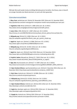 Mobile Plattformen                                                                 Digitale Nachhaltigkeit


RIM oder Microsoft wieder konkurrenzfähige Betriebssysteme herstellen. Die Chance, dass in Zukunft
ein einziger Hersteller den Markt dominiert, ist somit sehr klein geworden.


Literaturverzeichnis
1. Blass, Evan. pocketnow.com. [Online] 10. November 2010. [Zitat vom: 01. Dezember 2010.]
http://pocketnow.com/tech-news/gartner-smartphone-market-nearly-doubled-year-over-year.

2. Vogelstein, Fred. Wired. [Online] 9. 1 2008. [Zitat vom: 30. 11 2010.]
http://www.wired.com/gadgets/wireless/magazine/16-02/ff_iphone.

3. Lewis, Peter. CNN. [Online] 12. 1 2007. [Zitat vom: 30. 11 2010.]
http://money.cnn.com/2007/01/10/commentary/lewis_fortune_iphone.fortune/index.htm.

4. Wikipedia.org. [Online] 15. 6 2009. [Zitat vom: 30. 11 2010.]
http://en.wikipedia.org/wiki/File:IPhone_sales_per_quarter_simple.svg.

5. Apple Inc. Apple.com. [Online] 3. 6 2008. [Zitat vom: 30. 11 2010.]
http://www.apple.com/pr/library/2008/03/06iphone.html.

6. Wikipedia.org. [Online] 20. 10 2010. [Zitat vom: 30. 11 2010.]
http://en.wikipedia.org/wiki/Appstore#Milestones.

7. Apple Inc. Apple.com. [Online] 8. April 2010. [Zitat vom: 30. November 2010.]
http://www.tipb.com/2010/04/08/apple-announces-multitasking-iphone-40/.

8. Friedrich, Sabine. Macwelt.de. [Online] 27. 7 2010. [Zitat vom: 30. 11 2010.]
http://www.macwelt.de/artikel/_News/372581/jailbreak_ist_legal/1.

9. Elgin, Ben. Businessweek.com. [Online] 7. 11 2007. [Zitat vom: 30. 11 2010.]
http://www.businessweek.com/technology/content/aug2005/tc20050817_0949_tc024.htm.

10. Open Handset Alliance. openhandsetalliance.com. [Online] 5. November 2010. [Zitat vom: 30.
November 2010.] http://www.openhandsetalliance.com/press_110507.html.

11. Bort, Dave. Android.com. [Online] 21. 10 2008. [Zitat vom: 30. 11 2010.]
http://source.android.com/posts/opensource.

12. Wikipedia.org. [Online] 20. 10 2010. [Zitat vom: 30. 11 2010.]
http://en.wikipedia.org/wiki/Android_(operating_system)#Market_share.

13. Open Handset Alliance. Android.com. [Online] 2010. [Zitat vom: 01. Dezember 2010.]
http://developer.android.com/sdk/index.html.

14. Apple Inc. developer.apple.com. [Online] 2010. [Zitat vom: 15. November 2010.]
http://developer.apple.com/appstore/guidelines.html.

15. Google Inc. Android.com. [Online] 2010. [Zitat vom: 15. November 2010.]
http://market.android.com/support/bin/answer.py?answer=112622.



Jorim Jaggi, Samuel Hitz, Selim Cinek                                                             Seite 13
 