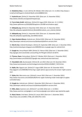 Mobile Plattformen                                                            Digitale Nachhaltigkeit


16. Wedekind, Klaus. n-tv.de. [Online] 28. Oktober 2010. [Zitat vom: 15. 11 2010.] http://www.n-
tv.de/technik/Paypal-im-Android-Markt-article1808836.html.

17. AndroLib.com. [Online] 15. November 2010. [Zitat vom: 15. November 2010.]
http://www.androlib.com/appstatsfreepaid.aspx.

18. Terra-Codes GmbH. Apfelnews. [Online] 30. August 2010. [Zitat vom: 15. 11 2010.]
http://www.apfelnews.eu/2010/08/30/appstore-250-000-verschiedene-apps/.

19. Wikipedia.org. [Online] 13. November 2010. [Zitat vom: 15. November 2010.]
http://de.wikipedia.org/wiki/Android_Market#Alternativen_zum_Android_Market.

20. Wikipedia.org. [Online] 11. November 2010. [Zitat vom: 15. November 2010.]
http://de.wikipedia.org/wiki/App_Store#Alternativen.

21. Open Handset Alliance. Android.com. [Online] 2010. [Zitat vom: 01. Dezember 2010.]
http://developer.android.com/resources/dashboard/platform-versions.html.

22. Morrill, Dan. Android-Developers. [Online] 25. September 2009. [Zitat vom: 2. Dezember 2010.]
http://android-developers.blogspot.com/2009/09/note-on-google-apps-for-android.html.

23. Google Inc. Annual Report 2009. [Online] 12. Februar 2010. [Zitat vom: 2. Dezember 2010.]
http://google.client.shareholder.com/secfiling.cfm?filingid=1193125-10-30774.

24. Thomas, Owen. Venturebeat. [Online] 27. Oktober 2010. [Zitat vom: 2. Dezember 2010.]
http://venturebeat.com/2010/10/27/google-exec-android-was-best-deal-ever/.

25. Hesseldahl, Arik. Businessweek. [Online] 28. Juni 2010. [Zitat vom: 05. Dezember 2010.]
http://www.businessweek.com/technology/content/jun2010/tc20100627_763714.htm.

26. Malik, Om. Gigaom.com. [Online] 27. August 2009. [Zitat vom: 05. Dezember 2010.]
http://gigaom.com/2009/08/27/how-big-is-apple-iphone-app-economy-the-answer-might-surprise-
you/.

27. Slivka, Eric. Macrumors.com. [Online] 6. Januar 2010. [Zitat vom: 5. Dezember 2010.]
http://www.macrumors.com/2010/01/06/former-apple-marketing-insider-sheds-light-on-apples-
controlled-leaks/.

28. Google Inc. Android.com. [Online] 1. Dezember 2010. [Zitat vom: 4. Dezember 2010.]
http://developer.android.com/resources/dashboard/platform-versions.html.

29. Mills, Adam. Examiner.com. [Online] 27. Juni 2010. [Zitat vom: 1. 12 2010.]
http://www.examiner.com/gadgets-in-san-francisco/google-voice-iphone-app-rejected-by-apple.

30. Musil, Steven. Cnet News. [Online] 10. Januar 2010. [Zitat vom: 5. Dezember 2010.]
http://news.cnet.com/8301-17938_105-10431742-1.html.




Jorim Jaggi, Samuel Hitz, Selim Cinek                                                         Seite 14
 