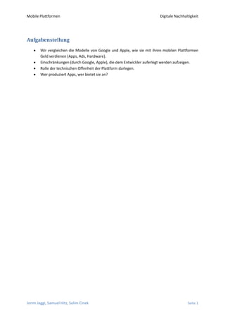 Mobile Plattformen                                                       Digitale Nachhaltigkeit




Aufgabenstellung
       Wir vergleichen die Modelle von Google und Apple, wie sie mit ihren mobilen Plattformen
        Geld verdienen (Apps, Ads, Hardware).
       Einschränkungen (durch Google, Apple), die dem Entwickler auferlegt werden aufzeigen.
       Rolle der technischen Offenheit der Plattform darlegen.
       Wer produziert Apps, wer bietet sie an?




Jorim Jaggi, Samuel Hitz, Selim Cinek                                                    Seite 1
 