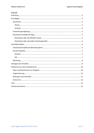 Mobile Plattformen                                                                                                          Digitale Nachhaltigkeit


Inhalt
Einleitung................................................................................................................................................. 3
Grundlagen .............................................................................................................................................. 3
   Geschichte ........................................................................................................................................... 3
       iPhone.............................................................................................................................................. 3
       Android ............................................................................................................................................ 4
   Entwicklungsumgebung ...................................................................................................................... 5
   Distributionsmodelle der Apps............................................................................................................ 5
       Distribution über die offiziellen Stores ........................................................................................... 5
       Distribution über sekundäre Verteilungsstellen ............................................................................. 6
Geschäftsmodelle .................................................................................................................................... 6
   Distributionsmodelle der Betriebssysteme ......................................................................................... 6
   Einnahmequellen................................................................................................................................. 7
       Android ............................................................................................................................................ 7
       iOS ................................................................................................................................................... 7
   Marketing ............................................................................................................................................ 8
Strategien der Hersteller ......................................................................................................................... 8
Plattformen aus der Entwicklersicht ..................................................................................................... 10
   Open und Closed Source im Vergleich .............................................................................................. 10
   Fragmentierung ................................................................................................................................. 10
   Bindung an den Hersteller ................................................................................................................. 11
   Konkurrenz ........................................................................................................................................ 12
Fazit ....................................................................................................................................................... 12
Literaturverzeichnis ............................................................................................................................... 13




Jorim Jaggi, Samuel Hitz, Selim Cinek                                                                                                                 Seite 2
 