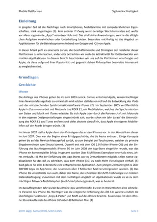 Mobile Plattformen                                                            Digitale Nachhaltigkeit


Einleitung
In jüngster Zeit ist die Nachfrage nach Smartphones, Mobiltelefone mit computerähnlichen Eigen-
schaften, stark angestiegen (1). Kein anderer IT-Zweig weist derartige Wachstumsraten auf, wofür
vor allem sogenannte „Apps“ verantwortlich sind. Das sind kleine Anwendungen, welche die alltägli-
chen Aufgaben vereinfachen oder Unterhaltung bieten. Besonders reichhaltig ist das Angebot an
Applikationen für die Betriebssysteme Android von Google und iOS von Apple.

In dieser Arbeit geht es einerseits darum, die Geschäftsmodelle und Strategien der Hersteller dieser
Plattformen zu untersuchen, anderseits betrachten wir auch die Attraktivität für Drittentwickler von
mobilen Applikationen. In diesem Bericht beschränken wir uns auf die Plattformen von Google und
Apple, da diese aufgrund ihrer Popularität und gegensätzlichen Philosophien besonders interessant
zu vergleichen sind.


Grundlagen

Geschichte
iPhone
Die Anfänge des iPhones gehen bis ins Jahr 2003 zurück. Damals entschied Apple, keinen Nachfolger
ihres Newton MessagePads zu entwickeln und setzten stattdessen voll auf die Entwicklung des iPods
und der entsprechenden Synchronisationssoftware iTunes (2). Im September 2005 veröffentlichte
Apple in Zusammenarbeit mit Motorola das ROKR E1, ein Mobiltelefon, welches die Synchronisation
von Daten und Musik mit iTunes erlaubte. Da sich Apple aber durch die Partnerschaft mit Motorola
in den eigenen Designvorstellungen eingeschränkt sah, wurde schon ein Jahr darauf die Unterstüt-
zung des ROKR E1 aus iTunes entfernt und vieles deutete darauf hin, dass Apple ein eigenes Mobilte-
lefon auf den Markt bringen würde. (3)

Im Januar 2007 stellte Apple dann den Prototypen des ersten iPhones vor. In den Handel kam dieser
im Juni 2007. Dies war der Beginn einer Erfolgsgeschichte, die bis heute andauert. Einige Konzepte
gehen bis auf das Newton MessagePad zurück, so zum Beispiel der Touchscreen, welcher als primäre
Eingabemethode zum Einsatz kommt. Obwohl erst mit dem iOS 2.0 (früher iPhone-OS) und der Ein-
führung des Nachfolgermodells iPhone 3G im Jahr 2008 der App-Store eingeführt wurde, war das
iPhone ein kommerzieller Erfolg. Insgesamt wurden über 6 Millionen Exemplare innerhalb eines Jah-
res verkauft. (4) Mit der Einführung des App-Stores war es Drittanbietern möglich, selbst native Ap-
plikationen für das iOS zu schreiben, was dem iPhone (3G) zu noch mehr Vielseitigkeit verhalf. (5)
Bald gab es für alles Erdenkliche eine entsprechende Applikation. Zum jetzigen Zeitpunkt gibt es über
300'000 Apps im App-Store, die zusammen über 7 Milliarden Mal heruntergeladen wurden. (6) Das
iPhone 3G unterstützte nun auch, daher der Name, die schnellere 3G UMTS Technologie zur mobilen
Datenübertragung. Zusammen mit dem vielfältigen Angebot an Applikationen wurde es so zu dem
mächtigen Allzweck-Mobiltelephon (auch Smartphone) genannt, was es heute ist.

Im darauffolgenden Jahr wurde das iPhone 3GS veröffentlicht. Es war im Wesentlichen eine schnelle-
re Variante des iPhone 3G. Wichtiger war die zeitgleiche Einführung des iOS 3.0, welches endlich die
überfälligen Funktionen „Copy & Paste“ und MMS auf das iPhone brachte. Zusammen mit dem iPho-
ne 3G verkaufte sich das iPhone 3GS über 40 Millionen Mal. (4)


Jorim Jaggi, Samuel Hitz, Selim Cinek                                                         Seite 3
 