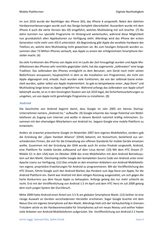 Mobile Plattformen                                                             Digitale Nachhaltigkeit


Im Juni 2010 wurde der Nachfolger des iPhone 3GS, das iPhone 4 vorgestellt. Nebst den üblichen
Hardwareverbesserungen wurde auch das Design komplett überarbeitet. Ausserdem wurde mit dem
iPhone 4 auch die vierte Version des iOS eingeführt, welches Multitasking mit sich brachte. (7) Bis
dahin konnten nur spezielle Programme im Hintergrund weiterlaufen, während diese Möglichkeit
nun grundsätzlich allen Applikationen zur Verfügung steht. Allerdings wird das iPhone der ersten
Generation nicht mehr vom iOS 4 unterstützt. Als Begründung gibt Apple die veraltete Hardware des
Telefons an, welche dem Multitasking nicht gewachsen sei. Bis zum heutigen Zeitpunkt wurden zu-
sammen über 73 Million iPhones verkauft, was Apple zu einem der erfolgreichsten Smartphone Her-
steller macht. (4)

Da viele Funktionen des iPhones von Apple erst im Laufe der Zeit hinzugefügt wurden und Apple Mo-
difikationen des iPhones sehr restriktiv gegenüber steht, hat das sogenannte „Jailbreaken“ eine lange
Tradition. Das Jailbreaken des iPhones ermöglicht es dem Benutzer, sein Gerät noch mehr seinen
Bedürfnissen anzupassen, hauptsächlich in dem es die Installation von Programmen, die nicht von
Apple abgesegnet sind, erlaubt. Auch wurden viele Funktionen, die von der Jailbreak-Szene entwi-
ckelt wurden, später selbst von Apple implementiert. So gab es beispielweise einen „App-Store“ und
Multitasking lange bevor es Apple eingeführt hat. Während anfangs das Jailbreaken von Apple scharf
bekämpft wurde, ist es in den Vereinigten Staaten seit Juli 2010 legal, die Sicherheitsvorkehrungen zu
umgehen, um von Apple nicht genehmigte Programme zu installieren. (8)

Android
Die Geschichte von Android beginnt damit, dass Google im Jahr 2005 ein kleines Startup-
Unternehmen namens „Android Inc.“ aufkaufte. (9) Google erkannte das riesige Potential von Mobil-
telefonen als Zugang zum Internet und wollte in diesem Bereich natürlich kräftig mitmischen. Zu-
sammen mit den ehemaligen Mitarbeitern von Android Inc. begann Google eine mobile Plattform zu
entwickeln.

Anders als erwartet präsentierte Google im November 2007 kein eigenes Mobiltelefon, sondern gab
die Gründung der „Open Handset Alliance“ (OHA) bekannt, ein Konsortium, bestehend aus ver-
schiedensten Firmen, die sich für die Entwicklung von offenen Standards für mobile Geräte einsetzen
wollte. Zusammen mit der Gründung der OHA wurde auch ihr erstes Produkt vorgestellt, Android,
eine Plattform für mobile Geräte aufbauend auf dem Linux Kernel. (10) Mit dem HTC Dream (T-
Mobile G1 in den USA) kam im Oktober 2008 das erste Mobiltelefon mit dem Android Betriebssys-
tem auf den Markt. Gleichzeitig stellte Google den kompletten Source Code von Android unter einer
Apache Lizenz zur Verfügung. (11) Dies erlaubt es den einzelnen Anbietern von Android Mobiltelefo-
nen eigene, proprietäre Erweiterungen für Android zu programmieren. Mit der Veröffentlichung des
HTC Dream, führte Google auch den Android Market, das Pendant zum App-Store von Apple, für die
Android Plattform ein. Damit war Android mit dem nötigen Rüstzeug ausgestattet, um sich gegen die
harte Konkurrenz aus dem Hause Apple zu behaupten. Anfangs gelang das nur mehr schlecht als
recht. Erst mit der Veröffentlichung von Android 1.5 im April und dem HTC Hero im Juli 2009 gelang
dem noch jungen System der Durchbruch.

Mitte 2009 hatte Android einen Anteil von 3.5 % am globalen Smartphone Markt. (12) Seither ist eine
riesige Auswahl an Geräten verschiedenster Hersteller erschienen. Sogar Google brachte mit dem
Nexus One ein eigenes Smartphone auf den Markt. Allerdings hielt sich der Verkaufserfolg in Grenzen.
Trotzdem setzte es die Hardwaremesslatte für Smartphones auf ein neues Niveau und seither haben
viele Anbieter von Android Mobiltelefonen aufgerüstet. Die Veröffentlichung von Android 2.1 hievte

Jorim Jaggi, Samuel Hitz, Selim Cinek                                                          Seite 4
 