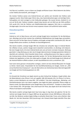 Mobile Plattformen                                                             Digitale Nachhaltigkeit


YouTube etc.) ausliefern, muss er dieses von Google zertifizieren lassen. Meist bekommt das Gehäu-
se des Telefons die Aufschrift „with Google ™“.

Die meisten Telefone weisen eine Android-Version auf, welche vom Hersteller des Telefons stark
angepasst wurde. Diese Änderungen führen dazu, dass Systemaktualisierungen und wichtige Sicher-
heitsupdates erst stark verzögert an den Endkunden gelangen. Die neuste Version, Android 2.2, ist
erst auf 36.2% aller Telefone installiert, obwohl diese bereits seit Juli 2010 von der OHA veröffent-
licht wurde (21). Sind die Telefone vom Mobilfunkbetreiber angepasst, führt dies zu zusätzlichen
Verzögerungen, da sie die neue Version erneut anpassen müssen und ausführlich testen wollen.

Einnahmequellen
Android
Android an sich ist Open-Source und somit verlangt Google keine Lizenzkosten für das Betriebssys-
tem. Allerdings sind auf den meisten hier erhältlichen Mobiltelefonen die Google Apps vorinstalliert.
Diese sind nicht Teil des Open-Source Projektes und Google verlangt dafür Lizenzkosten (22). Wie viel
Google effektiv daran verdient, ist offenbar ein Geschäftsgeheimnis.

Wie bereits erwähnt, verlangt Google 30% des Umsatzes bei verkauften Apps im Android Market.
Der effektive Umsatz, welcher Google damit tatsächlich erwirtschaftet, ist allerdings nicht bekannt.
Bei einer Google-Suche mit einem Android-Gerät wird, wie auf einem normalen Computer, Werbung
geschaltet. In-App-Werbung von dem durch Google übernommenen Anzeigenspezialisten Admob ist
ebenfalls sehr verbreitet. Viele Entwickler bieten Gratis- und Bezahlversionen ihrer Apps an, wobei in
den Gratisversionen oftmals Anzeigen geschaltet werden. Ein Teil der Werbeeinahmen kommt dem
Anbieter der Applikation zu Gute, der andere geht an Google. Wie viel Geld Google durch Admob auf
der Android-Plattform effektiv verdient, ist dem Geschäftsbericht nicht zu entnehmen. (23)

Auch wenn keine genauen Umsatzzahlen vorliegen, scheint sich das Android Ökosystem für Google
zu lohnen. David Lawee, Vizepräsident für die Geschäftsentwicklung von Google, meinte am „16th
annual Stanford Accel Symposium“, dass die Übernahme von Android das beste Übernahmegeschäft
von Google seit ihrer Gründung gewesen sei. (24)

iOS
Ein Grossteil der Einnahmen von Apple stammt aus dem Verkauf der Hardware. iSuppli schätzt, dass
die Materialkosten eines iPhone 4 sich auf ungefähr 188 USD belaufen (25). Ein iPhone 4 ist hierzu-
lande zu einem Marktpreis von etwa 850.- CHF erhältlich. Trotz den Entwicklungs-, Marketing- und
Distributionskosten kann man davon ausgehen, dass Apple bei jedem verkauften iPhone einiges an
Gewinn erzielt. Die Materialkosten eines Google Nexus One sind ähnlich3. Trotzdem ist dieses Gerät
in der Schweiz 250.- CHF günstiger. Dies untermauert die These, dass Apple durch den Verkauf eines
iPhone 4 viel Gewinn erwirtschaftet.

Wie bereits erwähnt verlangt Apple beim Kauf eines Apps im App Store den gleichen Teil der Ein-
nahmen wie Google. Bereits im August 2009 war der geschätzte Umsatz 200 Millionen USD pro Mo-
nat (26). Des Weiteren verdient Apple kräftig an verkaufter Musik über iTunes und an Büchern über
iBooks mit. Seit dem November 2010 (Lancierung in der Schweiz) bietet Apple ebenfalls Filme über

3
    Ungefähr 175 USD gemäss (30).


Jorim Jaggi, Samuel Hitz, Selim Cinek                                                          Seite 7
 