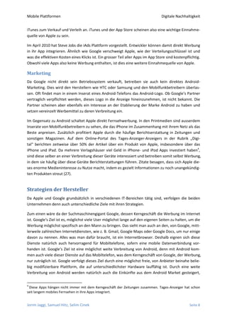 Mobile Plattformen                                                                Digitale Nachhaltigkeit


iTunes zum Verkauf und Verleih an. iTunes und der App Store scheinen also eine wichtige Einnahme-
quelle von Apple zu sein.

Im April 2010 hat Steve Jobs die iAds Plattform vorgestellt. Entwickler können damit direkt Werbung
in ihr App integrieren. Ähnlich wie Google verschweigt Apple, wie der Verteilungsschlüssel ist und
was die effektiven Kosten eines Klicks ist. Ein grosser Teil aller Apps im App Store sind kostenpflichtig.
Obwohl viele Apps also keine Werbung enthalten, ist dies eine weitere Einnahmequelle von Apple.

Marketing
Da Google nicht direkt sein Betriebssystem verkauft, betreiben sie auch kein direktes Android-
Marketing. Dies wird den Herstellern wie HTC oder Samsung und den Mobilfunkbetreibern überlas-
sen. Oft findet man in einem Inserat eines Android-Telefons das Android-Logo. Ob Google‘s Partner
vertraglich verpflichtet werden, dieses Logo in die Anzeige hineinzunehmen, ist nicht bekannt. Die
Partner scheinen aber ebenfalls ein Interesse an der Etablierung der Marke Android zu haben und
setzen vereinzelt Werbemittel zu deren Verbreitung ein.

Im Gegensatz zu Android schaltet Apple direkt Fernsehwerbung. In den Printmedien sind ausserdem
Inserate von Mobilfunkbetreibern zu sehen, die das iPhone im Zusammenhang mit ihrem Netz als das
Beste anpreisen. Zusätzlich profitiert Apple durch die häufige Berichtserstattung in Zeitungen und
sonstigen Magazinen. Auf dem Online-Portal des Tages-Anzeiger-Anzeigers in der Rubrik „Digi-
tal“ berichten zeitweise über 50% der Artikel über ein Produkt von Apple, insbesondere über das
iPhone und iPad. Da mehrere Verlagshäuser viel Geld in iPhone- und iPod Apps investiert haben4,
sind diese selber an einer Verbreitung dieser Geräte interessiert und betreiben somit selbst Werbung,
in dem sie häufig über diese Geräte Berichterstattungen führen. Zitate besagen, dass sich Apple die-
ses enorme Medieninteresse zu Nutze macht, indem es gezielt Informationen zu noch unangekündig-
ten Produkten streut (27).


Strategien der Hersteller
Da Apple und Google grundsätzlich in verschiedenen IT-Bereichen tätig sind, verfolgen die beiden
Unternehmen denn auch unterschiedliche Ziele mit ihren Strategien.

Zum einen wäre da der Suchmaschinengigant Google, dessen Kerngeschäft die Werbung im Internet
ist. Google‘s Ziel ist es, möglichst viele User möglichst lange auf den eigenen Seiten zu halten, um die
Werbung möglichst spezifisch an den Mann zu bringen. Das sieht man auch an den, von Google, mitt-
lerweile zahlreichen Internetdiensten, wie z. B. Gmail, Google Maps oder Google Docs, um nur einige
davon zu nennen. Alles was man dafür braucht, ist ein Internetbrowser. Deshalb eignen sich diese
Dienste natürlich auch hervorragend für Mobiltelefone, sofern eine mobile Datenverbindung vor-
handen ist. Google‘s Ziel ist eine möglichst weite Verbreitung von Android, denn mit Android kom-
men auch viele dieser Dienste auf das Mobiltelefon, was dem Kerngeschäft von Google, der Werbung,
nur zuträglich ist. Google verfolgt dieses Ziel durch eine möglichst freie, von Anbieter beinahe belie-
big modifizierbare Plattform, die auf unterschiedlichster Hardware lauffähig ist. Durch eine weite
Verbreitung von Android werden natürlich auch die Einkünfte aus dem Android Market gesteigert,


4
 Diese Apps hängen nicht immer mit dem Kerngeschäft der Zeitungen zusammen. Tages-Anzeiger hat schon
seit langem mobiles Fernsehen in ihre Apps integriert.


Jorim Jaggi, Samuel Hitz, Selim Cinek                                                              Seite 8
 