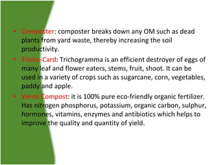 • Composter: composter breaks down any OM such as dead
plants from yard waste, thereby increasing the soil
productivity.
• Tricho-Card: Trichogramma is an efficient destroyer of eggs of
many leaf and flower eaters, stems, fruit, shoot. It can be
used in a variety of crops such as sugarcane, corn, vegetables,
paddy and apple.
• Vermi Compost: it is 100% pure eco-friendly organic fertilizer.
Has nitrogen phosphorus, potassium, organic carbon, sulphur,
hormones, vitamins, enzymes and antibiotics which helps to
improve the quality and quantity of yield.

 