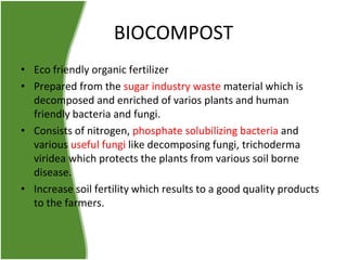 BIOCOMPOST
• Eco friendly organic fertilizer
• Prepared from the sugar industry waste material which is
decomposed and enriched of varios plants and human
friendly bacteria and fungi.
• Consists of nitrogen, phosphate solubilizing bacteria and
various useful fungi like decomposing fungi, trichoderma
viridea which protects the plants from various soil borne
disease.
• Increase soil fertility which results to a good quality products
to the farmers.

 