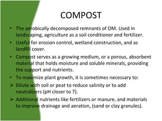 COMPOST
• The aerobically decomposed remnants of OM. Used in
landscaping, agriculture as a soil conditioner and fertilizer.
• Useful for erosion control, wetland construction, and as
landfill cover.
• Compost serves as a growing medium, or a porous, absorbent
material that holds moisture and soluble minerals, providing
the support and nutrients.
• To maximize plant growth, it is sometimes necessary to:
 Dilute with soil or peat to reduce salinity or to add
neutralizers (pH closer to 7).
 Additional nutrients like fertilizers or manure, and materials
to improve drainage and aeration, (sand or clay granules).

 
