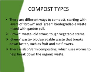 COMPOST TYPES
• There are different ways to compost, starting with
layers of ‘brown’ and ‘green’ biodegradable waste
mixed with garden soil.
 ‘Brown’ waste- old straw, tough vegetable stems.
 ‘Green’ waste- biodegradable waste that breaks
down faster, such as fruit and cut flowers.
 There is also Vermicomposting, which uses worms to
help break down the organic waste.

 